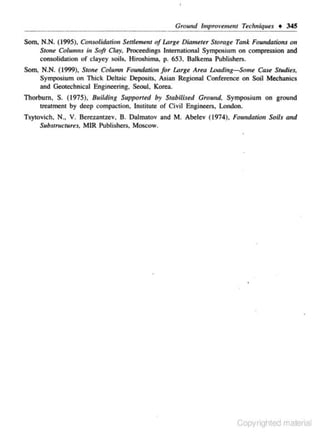Ground lmprovemem Techniques • 345
Som. N.N. (1995). Consolidation Seulemt!.nt of Lorge Diameter Storage Tank Foundations on
Stone Columns ;, Soft Clay, Proceedings International Symposium on compression and
consolidation or clayey soils. Hiroshima, p. 653. Balkema Publishers.
Som. N.N. (1999), Stone Column Foundation for Lnrge Area Loading-Some Case StudieJ,
Symposium on Thick Deht,ic Deposits, Asian Regional Conference on Soil Mechanics
and Geotcchnicru Engineering. Seoul. Korea.

Thorburn. S. (1975), Building Supporred by Stabilised Ground. Symposium on ground
treatment by dee-p comp~c1ion, Institute or Civil Engjneen. London.
TsytOvich. N., V. Berezantzev. B. Dalmatov and M. Abelev (1974), Foundation Soils and
Substructures. MIR Publishers. Moscow.

Copyrighted material

 