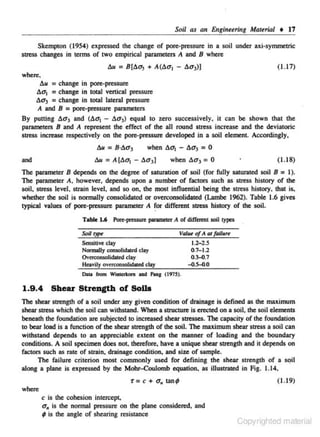 SoU as an Enginuring Martrial • 17
Skempton (1954) expressed the change of pore-pressure in a soil under axi-symmetric
stress changes in terms of two empirical parameters A and 8 where
( 1.17)

where.
Au = change in pore-pressure
Aa1 = change in total vertical pressure
Aa3 = change in total lateral pressure
A and B = pore-pressure parameters
By putting Aa3 and (Aq1 - Aa3) equal to zero successively, it can be shown that the
parameters B and A represent the effect of the aJI round stress increase and the deviatoric
stress increase respectively on the pore-pressure developed in a soil element. Accordingly,

Au = B·Aa3

when Aa1

-

Aa3 = 0

when Aa3 = 0

and

( 1.18)

The parameter B depends on the degree of saturation of soil (for fully saturated soil B = 1).
1be parameter A. however, depends upon a number of factors such as srress history of the
soH. stress level. strain level. and so on, the most influential being the stress history. that is.
whether the soil is nonnally consolidated or overconsolidated (Lambe 1962). Table 1.6 gives
typical values of pore-pressure parameter A for different stress history of the soil.
Table 1.6 l'on:·pru$U,. parameter A of differont soil types
VQ/u of A aJ failun
Sensiti~

clay

1.2-2.S
0.7-1.2

Normally consolidated clay
0'erconsolidakd day
Heavily overconsolidatcd cLay

1.9 .4

0.~.7
-0.~.0

Shear Strength of SoU.

The shear strength of a soil under any given condition of drainage is defined as the maximum
shear stress which the soil can withstand. When a structure is erected on a soil, the soil elements
beneath the foundation are subjected to increased shear stresses. The capacity of the foundation
to bear load is a function or the shear strength of the soil. The maximum shear stress a soil can
withstand depends to an appreciable extent on the manner of loading and the boundary
conditions. A soil specimen does not. therefore. have a unique shear strength and it depends on
factOrs such as rote of sttain, drainage condition, and size of sample.
The faj lure. criterion most commonly used for defining the shear strength of a sqil
along a plane is expressed by the Mohr-Coulomb equation. as illustrated in Fig. 1.14,

r = c + a.

tan;

(1.19)

where

c is lhe cohesion intercept.
a" is the normal pressure on the plane considered, and
; is the angle or shearing resistance

Copyrighted material

 