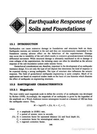 Earthquake Response of
Soils and Foundations
13.1 INTRODUCTION
Earthquakes can cause extensive damage to foundations and structures built on them.
Earthquake motions are initiated in the soil and they are instantaneously transmitted to the

foundation causing adverse effect on lhe behaviour of the superstructure. Damage
may occur due to instabiHty of lbe soil which res-ults in extensive ground..movement including
differential movement. While structural damage is ultimately manifested in tilt or damage or
even collapse of the supenttuciUre, the initiating cause can often be identified as the advenc

response of the soil- foundation system under seismic forces.
Geotechnical considerations are. therefore, important in the development of an eanhquake
resistance design. It is not only the type of soil deposit that detennines the kind of response to
be expected during a strong earthquake. The type of structure also influences the seismic
response. The field of geotechnical earthquake engineering is quite complex. Much of its
applications are based on empirical studies made on the basis of case histories which illustrate
the effect of earthquake on engineering structures.

13.2 EARTHQUAKE CHARACTERISTICS
13.2 . 1 Magp.ltude
The most widely used magnitude scale to define the severity of an earthquake was developed
by Richter (1958). Accoroingly. the magnitude of an earthquake is given by the logarithm of
the ampliiUde on a Wood-Andenon torsion seismogram located at a distance of 100 km from
the earthquake source. Thus,

M = log(AIT) + /(IJ., h) + C, + C,

( 13.1)

where
II =amplitude in (0.001) mm.
T = period of seismic wave in seconds.
/(IJ.. h) = correction factor for epicentral distance (IJ.) and focal depth (h).
C_, = conection factor for seismological station, and
C, :a regional correction factor,
346

Copyrighted material

 