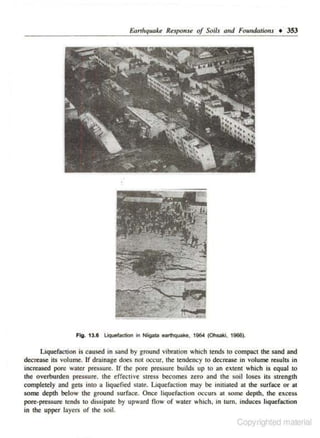 &lrtlrquake Response of Soils (lnd FcundatiOII.S • 353

Fig. 13.6 Liquefaction In Nllgat& earthqvake, 1964

(O~ki.

1966).

Liquefactjon is caused in sand by ground vibration which tends to compact the sand and
dec-rease its volume. Jf drainage does nol occur, the tendency to decrease in volume resultS in
increased pore water pressure. lf the pore pressure builds up to an extent whic.h i.s equal tO
the overburden pressure. the effective stress becomes zero and the soil loses its strength
completely and gets into a liquefied state. Liquefaction may be initiated at the surface or at
some depth below the ground surf:Jce. Once liquefaction occurs a1 some depth. the excess
pore.pressure tends to dissipate by upward flow of water which. in turn. induces liquefaction
in <he upper layers of !he soil.

Copyngilteu r'lai nal

 