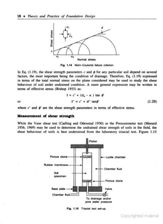 18 • Theory and Practice of Foundalio, DeJign

~

.!!

•
"
•
•

eli

4

'

c
Normal stress
Ffg:. 1.14 Mohr-Coulomb faJiure criterion.

In Eq. (1.19). the shear strength parameters c and 9 for any panicular soil depend on several
factors, the most important being the condition of drainage. Therefore, Eq. (1.19) expressed
in tenns of the total normal s-tress on the plane considered may be used to study the shear
behaviour of soiJ under undrained condition. A more general expression may be written in
terms of effective stress (Bishop 19SS) as:

r: c' + (a. - u )

9'

-r' = c' + a' tanf'

or
where c' and

tan

(1.20)

f are the shear strength parameters in terms of effective stress.

lleuuremeut of ahear IOtteueth
While the Vane shear test (Cadling and Odenstnd 1950) or the Pressuremcter test (Menard
1956, 1969) may be used to determine the undrained shear strength or soils in the field, the
shear behaviour of soils is best understood from the laboratory triaxial test. figure 1.15

Luclte chamber

Chamber fluid

Sol
specimen

To drainage and!Of'
pcwe watet preuure

Copyrighted material

 