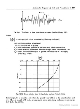 Earthquake Response of Soils (lltd Fou,dotions • 357

Fig. 13.11 Time history of shear stress during earthquake (Seed and ldriss. 1962).

where.

(...!...) ~.a=
g =
0' =
0
a~ =
=

r,

average cyclic shear stress developed during eanhquake,
maximum ground acceleration.
acceleration due to gravity,
total overburden pressure in the sand layer under consideration,
initial effective overburden pressure at depth under consideration, and
stress reduction factor ( 1.0 at ground surface to 0.8 at S m depth)
(refer Fig. 13.12).
·

r=~
04

.

05

(r
_
06
.

),
07
.

.
08

3
8

g

1
/

9

6

~ 12
15
18

v

/

/

v
/'

1.0

09

I

/

21
Fig. 13.12 Stre:s.s reduction factor

tot

liQuefaction analysis (Prakash. 1980).

For exampl e~ let us consider a site where the ground water table is at the ground surface and
a= 0.2 g. At a depth or S m, the average cyclic stress ratio during earthquake works out as
0 .29 (refer Eq. (13.3)].

Copyrighted material

 