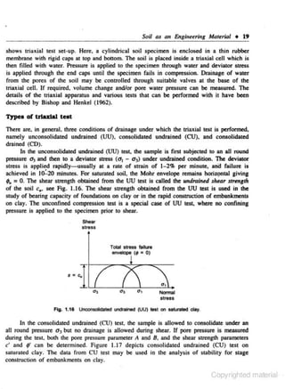 Soil

41

an Enginuri.ng

Mat~n·al

+ 19

shows triaxial test set-up. Here, a cylindrical soil specimen is enclosed in a thin rubber
membrane with rigid caps at top and bouom. The soiJ is placed inside a triax.ial cell which is
then filled with water. Pressure is applied to the specimen through water and deviator stress
is applied through the end caps until lhe specimen fails in compression. Drainage or waler
from the pores or the soil may be conttolled through suitable valves at the base or lhe
triaxiaJ ceiJ. If required~ volume change and/or pore water pressure can be measured. Tile
details of the triaxial apparatus and various tests that can be performed with it have been
described by Bishop and Henkel (1962).
Typeo of trlulaJ teot

There are, in general, three conditions of drainage under which the triaxial lest is performed,
namely unconsolidaled undrained (UU). consolidaled undrained (CU), and consolidated
drained (CD).
In the unconsolidated undrained (UU) test, dte sample is first subjected to an all round
pressure a3 and !hen to a deviator sttess (a 1 - a 3) under undrained condition. The deviator
stress is applied rapidly-usually at a rate of strain of 1-2% per minute, ana failure is
achieved in 10:.20 minutes. For saturated soil, lhe Mohr envelope remains hOriZ9ntal giving
;, = 0. The shear strength obtained from lhe UU test is called lhe undrained shear strtntrh
or the soil c., see Fig. 1.16. The sbear sttength obtained from lhe UU lest is used in the
study of bearing capacity of foundations on clay or in the rapid construction of embankments
on clay. The unconfined compression test is a special case or UU test, where no confining
pressure is applied to the specimen prior to shear.
She•

Sire»

Total S.b'ess failure

· · - (,•0)

Normal

stress
Fig. 1.1S Unoonsolictated undrai'led (UU) test on sah.nled clay.

In the consolidoled undrained (CU) leS~ the sample is allowed to consolidale under an
all round pres..~ure a3 but no drainage is allowed during shear. If pore pressure is measured
during the test, both the pore pressure parameter A and 8, and the shear strength parameters
c' and , can be determined. Figure 1.17 depicts consolidated undrained (CU) test on
saturated clay. The data from CU test may be used in the analysis of stability for stage
conslruction of embankments on clay.

Copyrighted material

 