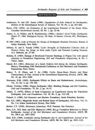 &nhquake R<spons. of Soils and Foundations • 369

Ambreseys, N. and S.K. Sarma (1969), Uquefaction of Soils induced by Earthquakes.
Bulletin of the Seismological Society of America, Vol. 59, No. 2, pp. 651-664.
Byrne. P.M. (1976) . An Evaluation of the Liquefaction Potential of the Frazer Delta,
Canadia11 Geotech11ical Journal, 15, No. I. pp. 32-46.
GrantZ, A., G. Aafker, and R. K.achedoorian, (1964).-Aia.rka's Good F'ridoy Earthquake.
March 27, 1964, Geological Survey. US Dept. of Interior. Circular 491. Wa.<hington.

DC
IS 1893 (1983). Code of Practice for O.sign of Earthquake Resistant Structures, Bureau of
Indian Slllndards, New Delhi.
Ishihara, K. and S. Yasuda (1980), Cyclic Strengths of Undisturbed Cohesive Soils of
Western Tokyo, lnr. Symp. on Soils under Cyclic and Transient Loading Swansea.
A.A. Balkema. pp. 57-66.
Kishida, H. ( 1969), Damage of Reinforced Concrete Buildings in Niigalll City with special
reference to Foundation Engineering. Soil and Foundatiotr Engin~~ring. 6, No. l ,
Tokyo. Japan.
MarsaJ R.J. (1961), Behaviour of a Sandy Uniform Soil duritJg tltt Jalllpan EartlrquaU,
,

Mexico, Proceedings Fifth International Conference on Soil Mechanics and Foundation
Engjneering. Paris, France.
Matsui . T., H. Ohara. and T. Ito (1980), Cyclic Stress-Slr.lin History and Shear
Char.teteristics of Clay, Journal of tire Geotechnical &ginuring Division, ASCE. 106,
No. 10, pp. 1011- 1020.
Newmann, N.M. (1965), Earthquake Effects on Darns and Embankments, Geotechnique.
Vol. 15, No. 2. pp. 139-160.
Ohsaki, Yorihiko (1966), Niigalll Earthquake 1964-Building Damage and Soil Condition,
Soils and Foundalions. VI. No. 2, pp. 14-37.
Oshaki, Y. (1970), Effects of Sand Compaction on Liquefaction during tbe Tokachioki
Earthquake, Soils and Foundotions, Vol. 10, No. 2, pp. 112-128.
Prakash, S. (1980), Soil Dynamics and Machine F'oundotion, Sarilll Prakashan, Roorkee.
Rao, K.S. (2001), Magnitude Scales and Related Issues of Earthquakes, IGS News, Vol. 33,
·
No. 3-4, Indian GeOtechnieal Society, New Delhi.
Richter, C.F. (1958), Elementary Seismology. W.H. Freeman, San Francisco.
Ross, G.A., H.B. Seed. and R.R. Migliaccio (1969). Bri~ge Foundation Behaviour in Alaska
Earthquake. Journal of the Soil Mechanics and Foundations Division, ASCE. 95,
No. SM-4, pp. IOOT-1036.
Seed, H.B. (1968), Landslides during Earthquake due to Soil Liquefaction. Journal of tile
Soil Mechanics and Foundotions Division. ASCE. 94, No. SM-5, pp. 1053-1122.

Copyrighted material

 