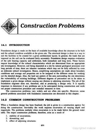 Construction Problems

14. 1 INTRODUCTION
Foundation design is made on the basis of available knowledge about the structure to be built
and the subsoil condition available at the given site. The structural design is done in a way to
suit the facilities to be created for a given architectural layout. In general, the loads that arc
imposed on the soil can be evaluated fairly acc~ly. Foundation design requires evaluation
of the safe bearing capacity and settlement, both immediate and long term. These factors
require knowledge of the subsoil characteristics which are determined from an appropriate
site investigation. However, soil being deposited at a site by natural geological processes over
long periods of time, there are inherent variations which may not be fully reflected by even
an elaborate subsoil investigation. Hence, simplifying assumptions are made about boundary
conditions and average soil properties are to be assigned to the different strata for working
out the detailed design. Also, the land use pattern of the area surrounding the site determines
the vulnerability of existing buildings. Different degrees of precaution are to be taken to
implement a given design withoot causing any dist:ress to adjoining structures. The job of the
foundation engineer does no~ therefore, end at prllduclng a design only. It is equally
important to determine if any problems are 10 be anticipated during constriJction and work
out proper conatruction procedure and remedial measures in time.
The construction problems vary widely and are often site specific. However, some
general problems associated with foundation construction are discussed in !hi$ chapter.

14.2 COIDION CONSTRUCTION PROBLEMS
When a foundation design has been finalized, tho job is given 10 a con&tnJ<:tion agency for
doing the constnJ<:tion. Inevitably tho work requires excavation of varying depth and
magnitude. The problems multiply when excavation is to be made below the gmund water
table. The major construction problems, therefore, arise u a result of

I. stability of excavations.
2. dewatering. and

3. effect of adjoining structures.
571

Copyrighted material

 
