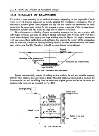 37'2 • Tlreory and Practice of Fo,ndation Desigll

14.3

STABILITY OF EXCAVATION

Excavation is done manually or by mechanical scrapers dependjng on the magnitude of eanh
work involved. Manual expansion is mostly adopted for foundation construction. Use of
mechanical scropers gives faster progress but they are not suitable for excavations in small
areas since the ramp roads needed for the scrapers to move in and out of the cut need space.
Mechanic.al scrape.rs are best suited to large area of shallow excavation.
Depending on the availability of space surrounding a construction site. an excavation with
side slopes or broced cuts may be adopted. Sloped excavation only involves earth work for a
stable slope designed from appropriate slopC stability analysis. Fi,gure 14.1 depicts excavation
with side slopes. But a stable slope needs sufficient free space in the vicinity of the construction
area. ln particular. if there are existing buildings c lose to the area. exca,•ation with s ide slopes
does not become feas ible. The.refore. in build up areas, braced cut is adopted.
Grct.nd

Fig. 14.1 ExcaVlldon wflh -

-·

81'11Ced cuts essentially consist of making vertical walls in the soil and suitJibly propping
them by steel struts as the excavation is done. When the final excavation level is reach~ the
foundation is cast and backfilling done to restore the original ground s urface as the struts are
progressively removed, as presented in Fig. 14.2.

Ground,._..
1 strut
st

2. 1 SMB 500 - - l
=
2nd strut

2. t SMB 600=--i

r-----------,

I - ----.. - - - - - . . 1

OIWall -

-->1

I
II

11

:1

11
,

II
..

3td Strut
2.1SMB600

1I
I

~

1I
t

1

~
____ , I I, ____ .,1l1 N cBo"::'a.rt levet

~
Fig. 14.2 Bta<ed cut.

Copyrighted material

 