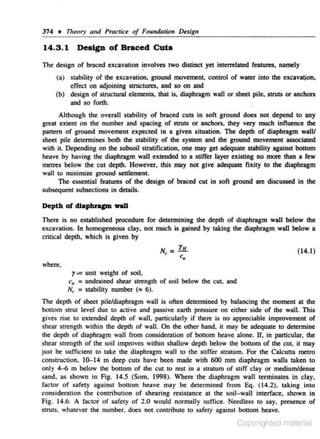 374 + Theory and Practice of Foundation Design

14.3 . 1

Design of Braced Cuta

The design of braced excavation involves two distincl yet intemlated features~ namely
'
(a) stability of the excavation, ground movement. control of water into the excavatjon,
effect on adjoining structures, and so on and
(b) design of structural elements, lhat is, diaphragm wall or sheet pile, struts or anchors
and so forth.

.

Although the overall s tabillry of braced cuts in soft ground does not depend to any
great extent on the number and spacing of struts or anchors~ lhey very much influence lbe
pattern of ground movement expected in a given situation. The depth of diaphragm walV
sheet pile determines both the slllbility of the system and the ground movement associated
with it. Depending on the subsoil stratification, one may get adequate Slllbllity against bottom
heave by having the diaphragm wall exteruled to a stiffer layer existing no more than a few
metres below the cur depth. However. this may not give adequate fixity to the diaphragm
waH to minimize ground settlement.
The essential featur"s of the design of braced cut in soft ground are discussed in the
subsequent subsections in details.

Depth of dlapbnpl wall
There is no established procedure for determining the depth of diaphragm wall below the
excavation. In homogeneous clay. not much is gained by !liking the diaphragm wall below a
critical depth. which is given by
N'- YH

c.

(14.1)

where,

r-=

unit weight of soil,
c. = undrained shear strength of soil below the cut. and
N, = slllbility number (" 6).
The depth of sheet pile/diaphragm wall is often determined by balancing the moment at the
bottom strut leveJ due to active and passive earth pressure on either side of the wall. This
gives rise to extended depth of wall, particularly if tbere is no appreciable improvement of
shear strength within the depth of wall. On the other hand, it may be adequate to determine
the depth of diaphragm wall from consideration of bottom heave alone. If, in particular, the
shear strength of the soil improves within shallow depth below the bottom of the cut, it may
just be sufficient to take the diaphragm wall to the stiffer stratum. For the Calcutta metro
construction, 10-14 m deep cuts have been made with 600 mm diaphragm walls !liken to
only 4-6 m below the bouom of the cut to rest in a stratum of stiff clay or medium/dense
sand. as shown in Fig. 14.5 (Som. 1998). Where the diophragm wall terminates in c lay.
factor of safety against bottom heave may be determined from Eq. (1 4.2). taking into
consideration the fOntribu&ion of shearing resistance al the soil-waH interface. shown in
Fig. 14.6. A facto[ o f safety of 2.0 would normally suffice. Needless ro say, presence of
struts. whntever the number, does not contribute to safety against bottom heave.

Copyrighted material

 