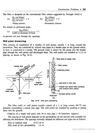 Collstructiou Problems + 383
The filter is designed on the conventional filter criteria suggested by Terzaghi which is
(a)

D., (of filter)

0., (of soil)

<

(b)

4

D15 (filter)
o., (soil) > 5
(~il ity

(Piping criterion)

criterion)

For slotted or perforated pipes,

0,.5 (filter)

(c)

width or diameter

or hole

>1

to prevent soil loss through the openings.

wen polut

dewaterlu&

This consists of installation of a number of well points, usually I m long, around the
excavation. They are connected by vertical riser pipes to a header pipe on the ground which,
in tum. is connected to a pump. The ground water is drawn by the pump into the header
pipe through the well points and discharged there. The well points are installed at 1- 1.5 m
spacing, as shown in Fig. 14.15.

Collecting space

T

Original

lnleC ports 1o rtser pipe

water table

Rubber ball raised When pumping
and towered when jetting

......... f'kl
Well"'*''
Well point
(a)

Senated jetting nozzle

(b)

Fig. 14.15 WeD point dewatering.

The filter wells or well poinrs usually consist of a 1 m long screen, 60-75 mm
diameter surrounding a central riser pipe. The well points are installed by pus hing or jening
them into the ground.
Capacity of a single well point with 16 m riser pipe = 10 lirreslmin. (approx.)
The spacing of well points depends on the permeability of soil and the rime available for
affecting rite drawdown. The spacings normally adopted for different soil types arc ns follows:
0.75-1.0 m
Fine to medium sand
Silty sand of low permeability
1.5 m

Copyrighted material

 