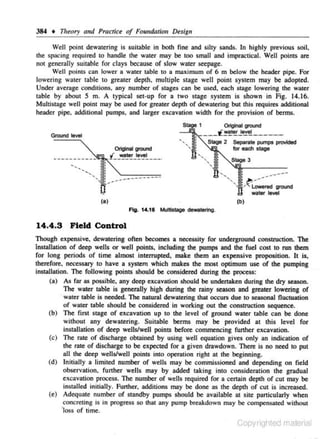 384 • Titeory

011d

Practict of Foundation Design

Well point dewatering is suitable in both fine and silty sands. In highly previous soil.
the spacing required to handJe the water may be too smaU and impractical. Well points are
not generally suitable for clays because of slow water seepage.
Well points can lower a water table to a maximum of 6 m below the header pipe. For
lowering water table to greater depth. multiple stage well point system may be adopted.
Under average conditions. any number of stages can be used, eac-h stage lowering the water
table by about 5 m. A typical set-up for a two stage system is shown in Fig. 14.16.
Multistage well point may be used for greater depth of dewatering but this requires additional
header pipe. additional pumps, and larger excavation width for the provision of berms.
Stage 1

Original grOI.Wld

-lill.. .. _.__.t.~t!!.~~.!!l.--·--·­

Ground level

Stage 2

•.,
·•·•.,

..-·· -···-···-···-·····-···

Separate pt.rnps provided

for each stage
Stage 3

.,. ""li.--- •.,
...•.•········~·•.
! ~·~C:.red ground

.

watet level
(a)

(b)

Fig. 14.1 & Mu1tistage dewatering.

14.4.3 Field Control
Though expens ive. dewatering often becomes a necessity for underground construction. The
instillation of deep wells or well points. including the pumps and the fuel cost to run them
for long periods of time almost interrupted. make them an expensive proposition. It is.
therefore, necessary to have a system which makes the most optimum use of the pumping
instillation. The following points should be considered during the p~:
(a) As far as possibJe. any deep excavation should be undertaken during the dry season.
The water t~ble is generally high during the rainy season and greater lowering of
· water table is needed. 1he natural dewatering that occurs due tO seasonal fluctuation
of water table should be considered in working out the construction sequence.
(b) The first stage of excavation up to the level of ground water table can be done
without any dewatering. Suitable berms may be provided at this level for
instillation of deep wells/well points before commencing further c.cavation.
(c) The rate of discharge obtained by using well equation gives only an indication of
the rate of discharge to be expected for a given drawdown. There is no need to put
all the deep wells/well points into operation right at the begimung.
(d) Initially a limited number of wells may be comntissioned and depending on fie ld
observation, further wells may by added· taking into consideration the gradual
excavation process. The number of wells required for a cenain depth of cut may be
installed initially. Funher. additions may be done as the depth of cut is increased.
(e) Adequate number of standby pumps should be available at site particularly when
concreting is in progress so that any pump breakdown may be compensated without
'loss of time.

Copyrighied material

 