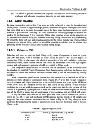 Consl'ruction Problems + 385
(f)

The effect of ground subsidence on :adjacent structures due to dewatering should be
evaluated ond adequate precautions taken to prevent major damage.

14.5 LAND FILLING
ln many construction projectS, low lying areas are co be reclaimed co raise the formation level
of lhe ground. Even in an app•rently high ground. often there m pOnds and depressions which
h•d been filled up in the past. In general, except for large scale land reclamation, not much
attention is given to such landfilling. All kinds of materials, including garbage and rubbish are
used to fill up these areas. A few years after filling when grass has grown on lhe land, there is
no apparent indication of filling nnd problems arise only during construction. Any load bearing
fill should be done with care and all data pertaining to the filling, namely type of soil. method
of compaction. date of filling, and so on, should be properly recorded so that the relevan1 data
pertaining to the foundation design are available during design.

14.5.1

Cohesive Fill

Cohesive soil may be used for land filli ng in dry areas. Compaction is done in layers.
250-300 mm thick. with a number of roller passes to achieve the desired degree of
compaction. Prior to placement, the physkal properties of the soil. including grain-size.
consistency limits.• water content and the like should be determined. Soils with high organic
content and high expansive pOtentinl should be avoided in filling work.
n,e compaction char.tc.teristics of cohesive soil are determined in the laboratory from
the standard or modified Proctor Compaction Test. Representative soils from the borrow area
are tested to obtain the optimum moisture content (OMC) and the maximum dry densily
(MDD).
Most compaction specifications provide for fie ld compaction at 90-95% of MDD as
determined from laboratory compaction tests. figure 14.17 gives the typical compaction
curve for clayey soiJ. Higher compaction in the modified proctor test gives higher MOD and
lower OMC than the standard proctor test. The curve of dry density versus moisture
condition for zero air voids is superimposed on the proctor tesl data for the purpose of field
contrOl. It is generally a good practice to have the field moisture content slightly on the wet
side of the OMC to ensure that all void space.' of the compacted soil are filled wilh water.
lt may be noted here that not all soils yield the same type of compaction curve a~
shown in Fig. 14.17. Lee and Suedkamp (1972) repOrted lhe test results of 35 samples and
suggested four types compact ion curves that are shown in Fig. 14.18. They also gave some
guidelines for predicting the nature of compaction curve based on the liquid limit of the soil
(Table 14.1 ).
T able 14.1 Type: of compaclton curve

Uq11id limit of soil

Nolu" of compaction cui'Vt' (Fig . /4. 18}

30-70
<30
> 70

Type II and Ill
Type Ill and IV

Type I

Copyrighted material

 