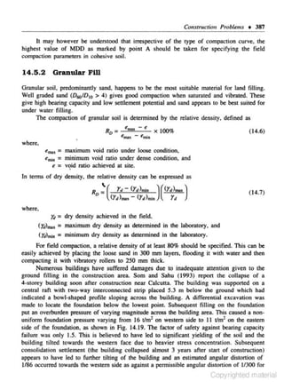 Co!lstructio" Problems • 387
h may however be understood that irrespective of the type of compaction curve. the
highest value of MOD as marked by point A should be taken for specifying the field
compaction parameters in cohesive soil.

14.5 . 2

Granular Fill

Granular soil, predominantly sand, happens to be the mos1 suitable material for land filling.
Well graded sand (D001D 10 > 4) gives good compaction when saturated and vibrated. These
give high bearing capacity and low settlement potential and sand appears to be best suited for
under water filling.
The compaction of granular soil is determined by the relative density, defined as

R =
0

t:mal( -

tmak

e

x

100%

(14.6)

emi"

where.

= maximum

void ratio under loose condition,
t'mi• = minimum void ratio under dense condition, and
t: =: void ratio achieved at site.

emak

•

In terms of dry density, the relative density can be expressed as

Ro

~(

Yot- <rt>mi• )((]'")""")
<r,>.,.. <r.>"". r,

(14.7}

where.

Y.t = dry density achieved in the field,
(y ).,., = maximum dry density as determined in the laboratory, and
4
(rJ)11Wa = minimum dry density as detennined in the laboratory.
For field compaction. a relative density of at least 80% should be specified. This can be
easily achieved by placing lhe loose sand in 300 mm layers, nooding it with water and then
compacting it with vi bro:~tory rollers to 250 mm thick.
Numerous buildings have suffered damages due to inadequate attention given to the
ground filli ng in the construction area. Som and Sahu (1993} report the collapse of a
4·storey building soon after construction near Calcutta. The building was supported on a
c,entral raft with two-.way interconnected strip placed 5.3 m below the ground which had
indicated a bowl·shaped profile sloping across the building. A diffc,rential excavation was
made 10 locate the foundation below the lowest point Subsequent filling on the foundation
put an overburden pressure of varying magnitude across tile building area. This caused a non·
unifonn foundation pressure varying from 16 tlm1 on western side to 11 t/m2 on the eastern
side of the foundation, as shown in Fig. 14.19. The factor of safety against bearing capacity
failure was only 1.5. This is believed to have led to significant yielding of the soil and the
building tilted towards the western race due 10 heavier stress concentnnion. Subsequent
consolidation settlement (the building collapsed almost 3 years after St.."lrl of construction)
appears to have led to further tilting of the building and an estimated angular distortion of
1186 occurred towards the western side as against a permissible angular distortion of ll300 for

Copyrighted material

 