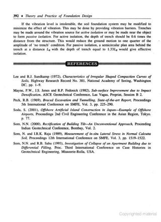 392 • 111e.ory and Practice of Fo11ndaJiOtJ De.sig11
If the vibration level is intolerable, the soil foundation system may be modified lO
minimize the effect of vibration. This may be done by providjng vibration barriers. Trenches
may be made around the vibration source for activ~ isolation or may be made near the object
to form pa.uiv~ i.wlalion. For active isolation. lhe depth of trench should be 0.6 times the
distance from the structure. This would reduce the ground motion to one quaner of the
amplitude of 'no lrench' condition. For passive isolation, a semkircular plan area behind the
trench at a distance LR with lhe depth of trench equal to 1.33L~ would give effective
isolation.

Lee and R.J. Suedkamp (1972), Charoct.ristics of ln·<gular Shap<d Compaction Curv.s of
Soils. Highway Research Record No. 381, National Academy of Seeing. Washington
DC, pp. 1- 9.

Mayne, P.W., J.S. Jones and R.P. Fedosick (1982), Su/J-surface Improvement du< to Impact
Dmsification. ASCE Geotechnical Conference, Las Vagas, Prepriat, Session B 2.
Peck, R.B. (1969). Braced Excavation and Tunnelling. State·of-the-art R<part. Proceedings
Sth International Conference on SMFE, Vol. 3. pp. 225- 290.
Soda. S. (2001), Offshore Artificial lslat~d Co~tstruction in Japan- Example of Offsltore
Airports. Proceedings 2nd Civil Engineering Conference in the Asian Region. Tokyo.
p. 77.
Som, N.N. (2000), Rectification of BuildU1g Tilt- An Unconventicnal Approach, Proceeding
Indian Oeotechnic;U Confereoce, Bombay. Vol. 2.
Som, N. and I.R.K. Raju (1989), Measuremenl of i~t-sltu lAteral Stress in Normal Calc.ulla
Soil, Proceedings 12th ln1
emational Conference on SMFE. Vol. 3, pp. 1519-1522.
Som. N.N. and R.B. Sahu (1993). Investigation of Co/lapS< of an Apartm•nt Building du< to
Differential FUiing. Proc. Third lnlemational Conference on Case Histories in
Geotechnical Engineering, Missoorie-Rolla, USA.

Copyrighted material

 