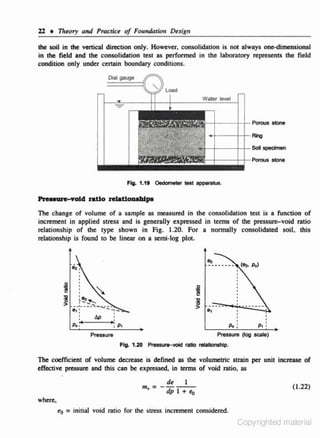l l • T1reory and Pracrict of Foundation Dt.sign
the soil in the vertical direction only. However, consolidation is not always oneoodimensional
in rhe field and the consolidation test as performed in the laboratory represents the field
condition only under certain boundary conditions.

Olal

-1----..jf+- Po"'"s sle>ne

Pre.eure-vol4 ratio relatloaolllpe

111e change of volume of a sample as measured in the consolidation test is a function of
increment in applied stress and is generally expressed in tenns of the pressure-void ratio
relationship of the type shown in Fig. 1.20. For a normally consolidated soil, this
relationship is found to be linear on a semi-log ploL

..
~ .... 0.
'

1!
>

~ ... ~

--·----~-----

.,:
p,,

... ;-

6P

:

Po:

,P,

Pressure

Pressure
Fig. 1.20 p,_...-wlcl ratio retotionohlp.

p, :
(log

scate)

The coefficient of volume decrease is defined as the volumetric strain per unit increase of
effective pressure and this can be expressed. in terms of void ra6o, as

m, =
.

de

I

dp 1 +

•o

(1.22)

where.

t.o = in.itia.l

void ratio for dte s.tress increment considered.

Copyrighted material

 