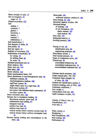 Shear .stren&.Ch or soils. U
Sil< owad....._ l2
- o f. Jl
s~ cxcavatton.

m

Sotl
aeolion, l
es<uorin<, l

Jlacial l
bocwtrin<, I

marine, l
l'<$idual, 1

oectimencary. 1
Soil c:lassifiCOlioa. 2
Soil dq>osiu o( India. 2!1
Soil profile, 9.
Soil .... cq>orc. 15

Stability or excavation. l22
SUobiliulloo ol bord!olcs. l6
by ....... l6
by drilli.. tluid. J§
by w..,., l6
Standard pe:neuatlon test, ~
Slade ealyAs. 2Ql
Sialic: oone 1a1. W
Sl<d pila. :zm
Slonccolums. ll!
Suess concencnlioo facto<, Jl'
Slt<SS diJiributlon In oon·homoJeneou.s aoiiJ, !lA
mulliloye< · - !1'1
~-- un
ri&id bose JYII<m, lY
sinJI< elutk: llytt on a rilld bose. 96
fhrte:..la:yer aySiems. ~
IWO laytta wilh cliff..... daslic ponmecen. !IS
'-laytt
lY
Stress inew~mcnt raio. W

•roc-

Slt<SSadu<cor.........,loodinc. l&
Boossinesq analysis: point load. 2&
embonkm<"' cype loadinJ; 8l
lriangular load, I§
t.miform line loed. 8S
uniform Jlrip lood. M
vertical SCMKs below uniform cin:ul.ar &o.d. ll
venicaJ acrcuc.s below uniform m:mn.a:ular load.
&J
Stresses du:rina loading and ~on in the
fidel. IJ6

Slt<SS-poch.

w

-

lllll)'lio. lll<lhod of, IJll

s.rip foobc>&. 61. l6f
SIIUCIIIrll apocicy or pileo. 196
Struc:naal design
Offoolinp. W
ofr>ftfOWIOIIIlon.. W
daale!Ddllod. W
riJid !Ddllod. W
S1n11 load, l18
SubmcrJed denslly, &

SW<UinJ pmsure, 296
TcstlnJ ol JOil. 40
clwifoadoni<StJ, Ml

en,inoerina proptttic.s. ~
~~JyJctm. l

Total oonu1 pr<SSift. lA
1)pa o( " " ' ' _ . . . , - . 3!2
Triulal ...._ I!
consolidated dralned 1<11. 2ll
consolidaced undrained ...._ l.i
- - - n e d - 1!
Ukllllllt lll<ral m ill...,., 2:1&
U....,_reamed plies, 194, 210
Undrained shear llreOJ1h. 112
o( days. 2!1. lll
Uooifoed JOil c:lassifoadon . _ a
Uolfonn ~ code of USA, lU
Uniformity coefficient.. 7

Unll wci&lot. t
Uo~oeciJW<II ...._ 2llS
Uplift oni11-n of poles. 231

Validity o( Darcy's law, U
v ibronOlllion. lU
Void ntio. &

wllef COftiCDl. "

W<lllhering. I
Well Fouoodalions. 266
Well liokiftc. 1&J
Wdvm- 6i

Copy

 