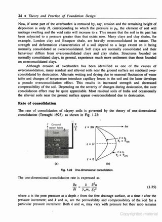 24

t

Theory Olld Practice of Founda1io11 Design

Now, if some pan of the overburden is removed by, say. erosion and the remaining height of
deposition is only H. conuponding to which the pressure is Po- the e lement of soil will
undergo swelling and the void ratio will increase to e. This means that the soil in its past has
been subjected to a pressure greater than that exists now. Many <:lays and clay shales. for
example, London clay and Bearpaw shale, are heavily ovcrconsolidated in nature. The
strength and deformation characteristics of a soil depend to a large extent on it being
normally consolidated or overconsolidated. Soft clays are normaJiy consolidated and their
behaviour diffe.rs from overconsolidated c lays and clay shales. Structures founded on
normally consolidated clays. in general, experience much more settlement than those founded
on overconsolidated clays.
Although erosion of overburden has been identified as one of the causes of
overconsolidation. many residual and alluvial soils near the ground surface are rendered over..
consolidated by desiccation. Alternate wetting and drying due to seasonal Ouctuation of water
table and changes of temperature intrOduce capillary forces in the soil and the latter develops
a pseudo overconsolidation effect. This results in increased strength and decreased
compressibility of the soil. Depending on the severity of changes during desiccation, the over
consolidation effect may be quite appreciable. Most residual soils of India and occasionally
the alluvial soils near the ground surface appear overconsolidatcd due to desiccation.

Rate of eo.....Uclatl on
The rate of consolidation of clayey soils is governed by the theory of one-dimensional
consolidation (Terzaghi 1923), as shown in Fig. 1.22:

....,.

Z Ground

z•

z

H - --- --

=0
(b)

(a)

Ftg. 1.22 On&-<Jimenslonal oon1011da1ion.

The one-dimensional consolidation rate is expressed as
2
ou ; - k ou
St r.m., sr.z

(1.2S)

where u is ihe pore pressure at a depth z from the free drainage surface, at a time 1 after the
pressure increment; and k and m,. are the permeability and compressibility of the soil for a
particular pressure increment. Both k and m,, may vary with pressure but their ratio remains

Copyrighted material

 