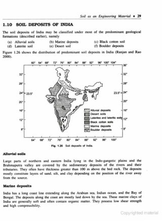 1. 10 SOJL DEPOSITS OF INDIA
Tile soil deposita of lncha m:~y be classified under most of lhe ~minant aeological
formations (dcscnbed earlier). namely

(b) Marine depositS
(c) Dcsen ooll

(a) Alluvial oolls
(d) Laterite soil

(c) Sleek cotton ooll
(f) Boulder depositS

Figure 1.26 shows the di01ribution of predominant soil deposits in India (Ranjan and Rao
2000).

32°
2$.

z•·

2&·

23.$.

zo•
~AA.MIIt

18"

.-a•ll

mo.-.-

m---

tr

r;m~on~~-

12"

IZ3-~

& ' ! ] - dopoOIII

54·

aa·

1'2"

16·

eo-

54·

aa·

92"

ga·

1ocr

Fig. 1.26 Soil deposits of lndta.

Allu..W aoUa
Large parts o( northern and CIStern India lyina; in the lndo-ao.naetic plains and the
Brahmaputra valley arc covered by the sedimentary deposits of the river> and their
tributaries. Tiley often hove thickness greater than 100 m above lhe bed rock. Tile deposits
..-ly constitute layer> of sand. sdt. and clay depending on lhe pDOJtion of lhe river away
from lhe soun:c.

llarlDe depoe.IU
India has a long coast line extending along lhe Arabian sea. Indian ocean, ond lhe Bay of
Bengal. n.e deposits along the coast are mostly laid down by lhe sea. 11leiC marine c lays of

India are generally soft and often contain organic matter. 'They pOCSC$$ low shear strength
and high compresSibility.

<..opynghted matenal

 