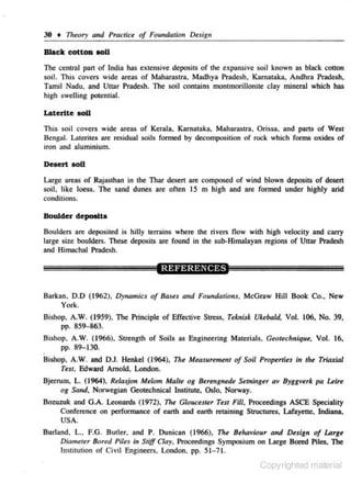 30 • Theory and Practice of Fomtdation Design

Black cottOD ooU
The central p:lrt of India has extensive deposits of the exp:msive soil known as black couon
soil. This covers wide areas of Maharas tra, Madhya Pradesh, Karnataka, Andhra Pradesh,
Tamil Nadu. and U11ar Pradesh. The soil contains montrnOrillonile clay mineral which has
high swelling potential.

Laterite IOU
This soil covers wide areas of Kerala. Karnati.lka. Maharasua, Orissa. and pans of West
Bengal. Lalerites are residual soils fonned by decomposition of rock which fonns oxides of
iron and aluminium.

Desert IOU
Large areas of Rajasthan in lhe Thar desert are composed of wind blown deposits of desert
soil. like loess. The sand dunes are often 15 m high and are formed under highly arid
conditions.

Boulder depoetto
Boulders are deposited is hilly rerrains where the rivers flow wilh high velociry and carry
large size boulders. These deposits are found in the sub-Himalayan regions of Uttar Pradesh
and Himachal Pradesh.

Barkan. 0.0 (1962), Dynamics of Bases and Foundations, McGraw Hill Book Co., New
York.
Bishop. A.W . (1959), The Principle of Effective Stress, Teknisk Ukebald, Vol. 106, No. 39,
pp. 859-863.
Bishop, A.W. ( 1966), Strength of Soils
pp. 89-130.

as Engineering Materials, Geoteclrnique, Vol. 16,

.

Bishop, A.W. and OJ. Henkel ( 1964), The Meilsuremeni of Soil Prop<rtus in the Triaxial
Tw, Edward Arnold, London.
Bjerrum. L. (1964). R~lasjon M~lom Malte og Berengnede Serninger av Byggverk pa Leire
og Sa11d, Norwegion Geotechnical Institute, Oslo, Norway.
BoWZ<~k

ond G.A. Leonards (1972), The G/oucnt<r Test Fill. Proeee&ngs ASCE Speciality
Conference on performance of earth and eanh retaining Sln.lctures, Lafayette. Indiana.
USA.

Burlond, L., F.G. Buller. and P. Ouniean ( 1966), The Behaviour and Design of lArge
Diometu Bored Piles in Stiff Clay, Proceedings SympOsium on Large Bored Piles. The
lnslilUtion of Civil Engineers. London, pp. 51- 71.

Copyrighted material

 