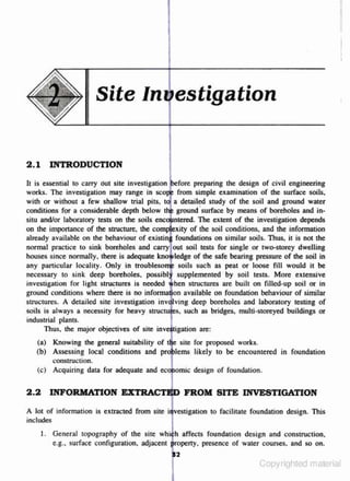 II

II

Site In estigation
2 .1 INTRODUCTION
ll is essential to carry OUt site investigation
preparing the design of civil engineering
works. The investigation may range in
from simple examination of the surface soils.
with or without a few shallow lrial pits.
a detailed s1udy of the soil and ground water
conditions for a considerable depth below
ground ·surface by means of boreholes and in·
situ and/or laboratory tests on lhe soils :~~~~~!. 1be extent of the investigation depends
on the imponance of the stNCture. the c•
of the soil conditions. and the infonnation
already available on the behaviour of
foundations on similar soils. Thus, it is not the
normal practice to sink boreholes and
soil leSLS for single or two-storey dwelling
houses since normally. there is adoquale
of the safe bearing pressure of the soil in
any particular locality. Only in
soils such as peat or loose fill would it be
necessary to sink deep boreholes.
supplemented · by soil tests. More extensive
investigation for light st~tures is needed
structures are buih on filled·up soil or in
ground conditions where there is no
available on foundation behaviour of similar
structures. A detailed s ite investigation
deep boreholes and laboratory testing of
soils is always a necessity for heavy
such as bridges~ multi-storeyed buildings or
industrial plants.
Thus. the major objectives of site inveftigatuon are:

1

(a) Knowing the general suitability of
site for proposed works.
(b) Assessing local conditions and proj>lems likely to be encountered in foundation
construction.
(c) Acquiring data for adoqua1e and ecxf>otmic design of foundlltion.

2 .2

INFORMATION EJJ::TB:A.C:TJI;.> FROM SITE INVESTIGATION

A lot of information is extracted from site iqv·estigattion to facilitate foundation design. This
includes
I. General topography of the site whii h affects foundatio n design and construction,
presence of water courses. and so on.
e .g .. s urface c.o nfiguration, adjacent

Copyrighted material

 