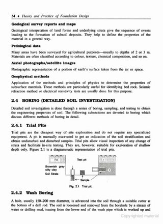 34

t

TI1eory and Practice of Fou11dation Design

Geolo~cal

ourny reporto and mape

Geological interpctation of land forms and underlying strata give !he .sequence of events
leading to the formation of subsoil deposits. They help to define the propenies of the
material in a general way.
·
Pedolo~cal

dot&

Many areas have been surveyed for agricultural purposes-usually to depths of 2 or 3 m.
Materials arc often classified according to colour, texture, chemical composition, and so on.

Aerial photocrapha/aateWte lmageo
Photographic representation of a portion of earth· s surface taken from the air or space.
Geophya.lcal methodo

Applica6on of the methods and principles of physics to detennine the propenies of
s ubsurface materials. These methods are particularly useful for identifying bed rock. Seismic
refraction method or electrical resistivity tests are usually done for this purpose.

2.4 BORING (DETAILED SOIL INVESTIGATION)
Detailed soil investigation is done through a series of boring, sampling, and testing to obtain
the en.gineering properties of soil. The following subsections are devoted 10 boring which
discuss different methods of boring in detail.

2.4.1

~al

Pit•

Trial phs arc the cheapest way of site eltploration and do not require any specialized
equipmenl. A pic is manually excavated to get an indication of the soiJ stratification and
obtain undisturbed and disturbed samples. TriaJ pits allow visuaJ inspection of any .change of
strata and facilitate in-situ tesling. They are. however, suitable for exploration of shallow
d4:plh only. Figure 2.1 is a diagrammatic representation of trial pitS.
Test pit

Brownish grey
silly (jay
Soil Strata

F1Q. 2.1

2.4.2 Wash

Trial pit

BoriDC

A hole, usually 150-200 mm diameter, is advanced into the soil through a suitable cutter at
the bonom of a drill rod. The soil is loosened and removed from the borebole by a stream of
water or drilling mud, issuing from the lower end of the wash pipe which is worked up and

Copyrighted m3erial

 