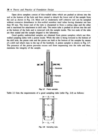38 • Theory alld Practice of Foundation Design
Open drive samplers consist of thin-walled tubes which are pushed or driven into the
soil at the bottom of the hole and then rotated to detach the lower end of the sample from
the soil as shown in Fig. 2 .6. Most soft or moderately stiff cohesive soil can be sampled
without extensive disturbance in thin·walled seamless steel tubes having diameter not less
than 50 mm. The lower end of the tube is sharpened to from a cutting edge and the other
end is machined for attachment to drill rods. The entire tube is pushed or driven into the soil
at the bonom of the hole and is removed with the sample inside. The two ends of the tube
are then sealed and the sample shipped to the laborntory.
Good quality undisturbed samples are obtained from piston samplers which use thinwalled sampling tubes with a piston inside. While the tube is being lowell:d to the bouom of
the drill hole, the piston rods and the piston are held at the boltom of the sampler by means
of a drill rod which rises to the top of the borehole. A pislOn sampler ls shown in Fig. 2.7.
The presence of the piston prevents excess soil from sequeezing into the tube and thus.
maintains the integrity of the sample.

-Fi9- 2.7 f'lsiDn sampler.

Table 2.3 lists the requirements of a good sampling tube (ll:fer Fig. 2.8) as follows:

Flog. 2.8 Sampling tube.

Copyrighted material

 