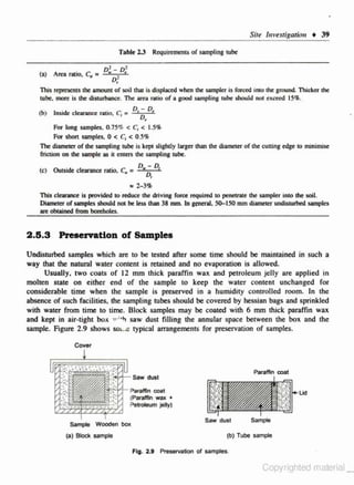 Site brvesagotiou • 39
T able 2.3
(a) Area ralio, C =
.

Requiremenls of sampling tube

1
1
o.. - oc

o'
•

This represents the amount of soil that is displattd when the sampler is forttd into lhc: ground. Thicker the
tube. more is tht diswrbanet". The ateil ratio of a good sampling tube should not cxct:cd ISIJt.
(b)

Inside clearance ratio, C1 = D, ~ D,

For

•

lonJ sampl... 0.75% < C, < I.S%

o.scx,

For shon samples. 0 < C1 <
The diameter of the sampling tube is kept slightly larger than the diameter of the cuuing edge to minimise:
friction on the sampJe as it enters the: sampling tubt.
(c) Outside clearance ratio,

c. =

D,.;, D,

• :Z..J'h
'Tbis dearance is provided to mluce &he drivlog fOl"Cle requlttd to penetrate the sampler into the soil.
DiametO" of samples should 001 be less !han 38 mm. In gcn<nl. SO. ISO mm diamelel' undUwrb<d samples
are obtained from boreholes.

2.15.3 Preaervatlon of Samples
Undisturbed samples which ""' to he tested after some time should he maintained in such a
way that the natural water content is reraincd and no evaporation is allowed.
Usually. two Co ats of 12 mm thick paraffin wax. and pelrolcum jelly are applied in
·
mohen state on either end of the sample to keep the water content unchanged for
considerable time when the sample is preserved in o humidity controlled room. In the
absence of such fa<:ili ties, the sampling tubes should he covered by hessian bags and sprinkled
with water from time to time. Block samples may he coated with 6 mm thick paraffin wax
and kept in air·tight box w:·h saw dust filli ng the annular space between the box and the
sample. Figure 2.9 shows sol..e typical arrangements for preservation of samples.
Cover

Paraffin coat

~b'a<allin coat
(Paraffin wax +
P&ttOiel.wnjelly)
$ample Wooden box

(a) Block sample

Saw dust
(b) Tube sompte
Fig. 2.9 Preservation of sam ples.

Copyrighted material_

 