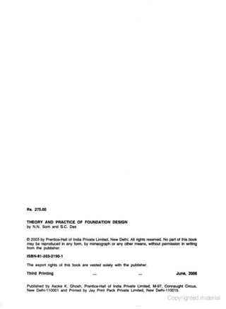 Rs. 275.00
THEORY AND PRACTICE OF FOUNDATION DESIGN
by N.N. Som and S.C. Das

0 2003 by Prentic&>Hall o1 India Private limited., New Delhi. All tigh!S resetved. No part ol tNs bOOk
may be reproduced il 8frJ fonn, by mimeograph or any other meens, vNiout permission h writing
from the J)l.C)Iistwtr.

ISB,..._I1-203·2191)..1
The export l"ighls ot this book are vested solely with the publiShet.

Thh'd Printing

June, 2006

Published by Asoke K. Gh0$h. Prentice-Hall ot India PMte Umited. M-97, COnnaught Circus,
New Oelhl-1 10001 and Printed by Jay Print Pack Private Limited, New Oelhi-110015.

Copyrighted material

 