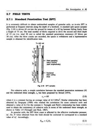 Siu lnvestigalion • 41

2 . 7 FJEI.D TESTS
2 .7 .1 StiiDdard Penetration Test (SPT)
It is extremely difficult to obtain undisturbed samples of granular soils, so in-situ SPT is
performed at frequent intervals along the depth of a borehole. A slllndard split spoon sampler
(Fig. 2.10) is driven 45 em into the gnnund by means of a 6S kg hammer falling freely from
a height of 75 em. The toW number of blows required to drive the second and third depth
of IS em (i.e. total 30 em) is called the slllndard penetration resistance (N blows per
30 em). After the blow counts are recorded. the spoon is withdrawn and a representative
sample is obtained for identification tests.
To dril rod

t

SIOOI somplng
. _ 2"(5(1).8)

(split klngiludinally)

Fig. 2.10 SPT -

·

For cohesive soils. a simple correlation between the slllndard penetration resistance (N)
and the undrained shear strength, c, has been proposed by Stroud (1974),

c, = kN

(2.0)

when: k is a constant having an average value of 4.5 kN/m2. Similar relationship has been
obtained by SengupUI (1984) who studied the correlation for some cohesive soils and
obUlined a value of 4.2 for the consUlnt k. Terugbi and Peek's relationship has been widely
used to obtain the consistency of cohesive soils in terms of the undrained shear strength, as
shown in Table 1.9 (Terzaghi and Peck, 1967).
In granular soils, the SPT blow count is affected by the effective overburden pressure,
u.;. So. N value obtained from the field should be corrected to correspond to a standard
vaJue of

a...'. Accordingly,
(2.1)

Copyrighted material

 