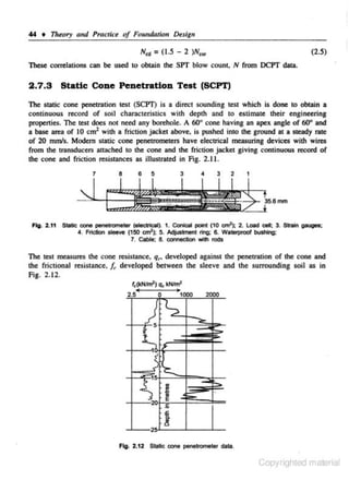 44 • Theory a11d PractU:e of Founda1ion Design

N,. = (1.5 - 2 )N""

(2.5)

These correlations can be used to obtain the SP'f blow count, N from DCP'f data.

2.7.3

Static Cone Penetration Test (SCPT)

The static cone penetration test (SCPT) is a direct sounding test which is done to obtain a
continuous record of soil characteristics with depth and to estimate their e ngineering
properties. The test does not need any borehole. A 60" cone having an apex angle of 60" and
a base area of 10 cm1 with a friction jacket above. is pushed into the ground at a steady rate
of 20 mmfs. Modem static cone penetrometers have e lectrical measuring devices with wires
from the transducers attached to the cone and the friction jacket giving continuous record of
the cone and friction resistances as illustrated in Fig. 2,1 J.
1

8

6

4

3

3

2

1

Fig. 2.11 Strie cone penettomeetr (tltettic:al). 1. Conical point (10 crn2): 2. lOid ctll; 3. Strain gauges;
4. Friction sleoYO {!50 an'); 5. Adjuslment ring; 6. Walerpf<>Of bushing;
7. Cable; 8. connection with rods

The test measures the cone resistance. q~. developed against the penetration of the cone and
the frictional resistance, /, developed between the sleeve and the surrounding soil as in
Fig. 2.12.
,,~hn'l o, kNJm'
2.5

0

;

:

,)
·' 5

t

1000

2000

S_ ..,_
_...

~

-

..

~
._



1

"' 'l::..

b:·-'~
-~y

.-••...
'
$

20

•
1:
~

~

;;;;;.:

'

,s

25

!

Fig. 2.12 Static oone penetrometer data.

Copyrighted material

 