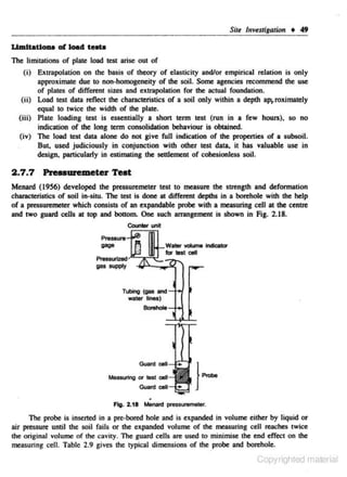 Sitt

lnv~stigalion

• 49

UmJtatloaa of lOild teata
The limitations of plate load test arise out of

(i) Extrapolation on the basis of theory of elasticily and/or empirical relation is only
approximate due to non-homogeneity of the soil. Some agencies recommend the use
of plates of different sizes and extnlpolation for the actual foundation.
(ii) Load test data reflect the ch311lCteristics of a soil only within a depth aJ>I.roXimately
equal to twice the width of the plate.
(iii) Plate loading test is essentially a short term test (run in a few hours), so no
indication of the long tenn consolidation behaviour is oblained.
(iv) The load toot data alone do not give full indication of the properties of a subsoil.
Bu~ used judiciously in conjunction with other test data, it has valuable use in
design, particularly in estimating the settlement of cobeslonless soil.

2 .7 .7

Preuuremeter Test

Menard (1956) developed the pressuremeter test to measure the strength and deformation
characteristics of soil in-situ. The test is done at different depths in a borehole with the help
of a pressuremeter which consists of an expandable probe with a measuring cell at the centre
and two guard cells at top and bottom. One such lfl1lRgement is shown in Fig. 2.18.

-

Cowlter Ll'lit

gas IUPil'Y

Tubing (gas

and ---l-o-/

wablt lines)

Fig. 2.11 Menotd pressuremelef.

The probe is inserted in a pre-boned hole and is expanded in volume either by liquid or

air pressure until the soil fails or the expanded volume of the measuring cell reaches twice
lhe original volume of the cavity. The guard cells are used to minimise the end effect on the
measuring cell. Table 2.9 gives the typical dimensions of the probe and borehole.

Copyrighted material

 