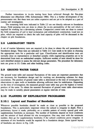 SiJe /uvtsrigation • 5 1
Further innovations in in·situ testing have been achieved through the flnt·phue
dilatomettr test (Marchetti 1980, Schmenmann 1986). This is a further development of the
pressuremeter test. But these tests are rather expensive and are yet to be adopted as a part of
routine soil investigation.
The remaining field tests indicated in Table 2.5 arc not directly relevant to foundation
design. field pumping tests are done to obtain the in·situ permeability of the soil which is
required for working out a dewatering schc.me. Compaction c.ontrol tests are done to control
the field compaction of soil in land reclamation and embankment construction. Load test on
piles, which are required to check the safe load capacity of piles will be discussed in the
chapter on pile foundations.

2.8

LABORATORY TESTS

A sci of routine laboratory tests are required to be done to obtain the soil parameters for
foundation design. These tests are indicated in Table 2 .4. Care needs to be taken in choosing
the appropriate tests for a panicular soil type. Classification and identification tests are
nonnally done on representative or disrurbed samples while engineering properties are to be
determined from tests on undisturbed samples. Sufficient number of tests should be done for
each identified stratum to assess the relevant design parameters. The procedure for laboratory
tests arc given in I.S. Codes and other building codes.

2 .9

GROUND WATER TABLE

The ground warer table and seasonal fluctuations of the same are important parameters that
are necessary for foundation design and for working out dewatering schemes for deep
excavations. The position of ground water table is determined at the time of investigation by
observations in open wells or boreholes allowing sufficient time for stabilization. Depending
on the time of investigation, the measured ground water table may give the highest or lowest
position of the same. To obtain the seasonal fluctuation of ground water table observations
may be made in suitably placed piezometers at regular intervals of time.

2 .10 PLANNING OF EXPLORATION PROGRAMME
2 .10. 1

Layout and Number of Boreholes

Whenever possible boreholes should be made as c lose as possible to the proposed
foundations. This is panicularly imponanc where lhe s ubsoil is irregular in depth. First a
preliminary layout is made. preferably on a suilable pattern of evenly spaced grid with
supplementary boreholes as necessary. The number of boreholes depend on local conditions
and the arDount of fund allotted for site investigation. One may stan with the minimum
number, then go for supplemcnlary boreholes if the subsoil conditions prove irregular. A
minimum of two boreholes would be required for a foundation design. Some typical layout
of boreholes are shown in Fig. 2.20.

Copyrighted material

 