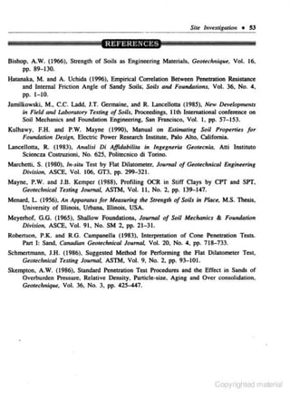 SUe ltrvestigatioll • S3

Bishop, A.W. (1966),
pp. 89- 130.

S~tength

of Soils as Engineering Materials, Geor.chnique, Vol. 16,

Hatanaka, M. and A. Uchida (1996), Empirical Com:lation Between Penetration Resistance
and Internal Friction Angle of Sandy Soils; Soils and Foundations, Vol. 36, No. 4.
pp. 1-10.
Jamilkowski, M.• C.C. J..add, J.T. Germaine, and R. l..ancellocta (1985), New. Developm<nts
in Field and Laborarory Testing of Soils, Proceedings. lith International confen:nce on
Soil Mechanics and Foundation Engineering, San Francisco. Vol. I. pp. 57-153.
Kulhawy. F.H. and P.W. Mayne (1990), Manual on Estinwting Soil Properties for
Foundation De.sign, Electric Power Research Institute, Palo Alto. California.
LonceJiotta, R. (198'3 ), Analisi Di Affidabilita in lngegneria Geotecnia, Ani lnslituto
Sciencza CostnJ.z.ioni, No. 625, Polhecnico di Torino.

Mllrchetti, S. (1980), ln-siru Test by Aat Dilatometer, Journal of Geot<chnical Engineering
Division. ASCE. Vol. 106, GT3, pp. 299-321.
Mayne, P.W. and J.B. Kemper (1988), Profiling OCR in Stiff Clays by CPT and SPT.
Geotechnical Testing Joumol, ASTM, Vol. II , No. 2, pp. 139-147.

.

Menard, L. (1956), An APparatus/or Measuring the Srrengrh of Soils in Piau, M.S. Thesis,
University of Jllinois, Urbana, lllinois, USA.
Meyerhof, G.G. (1965). Shallow Foundations. Joumol of Soil Mechanics & Foundation
Divisioro. ASCE, Vol. 91. No. SM 2, pp. 21- 31.
Robertson, P.K. and R.G. Campanella (1983), Interpretation of Cone Penetration Tests.
Pan I: Sand, Canadian Geotechnical Journal, Vol. 20, No. 4, pp. 718-733.
Schmcnmann, J.H. (1986). Suggested Me,thod for Performing the Aat Dilatomcter Test.
Geoteclmical Testing Joumat ASTM, Vol. 9. No. 2, pp. 93-101.
Skempton, A.W. (1986), Standard Penetration Test Procedures and <he Effect in Sands of
Overburden Pressure. Relative Density, Particle-size, Aging and Over consolidalion.
Geotechnique. Vol. 36. No. 3, pp. 425447.

Copyrighted material

 