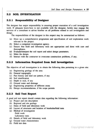 SoU Dma a11d Design Pammeters • SS

3.2 SOIL INVESTIGATION
3.2.1 ReaponatbWty of Designer
The designer has major responsibility in ensuring proper execution or a soil investigation
work. Jr adequate know-how is not available with the designer. be/she may engage the
services of a consultant to advise himlher on all problems related to soil investigation and
design.
The responsibilities of the designer in this respect may be summarized as follows:
(a) Draw u.p a comprehensive programme and specification of soil exploration work
relevant to the project.
(b) Select a competent investigation agency.
(c) Ensure that field and laboratory tesiS are appropriate and done with care and
thoroughness.
(d) Evaluate/interpret the soil repon and select design parameters.
(e) Make the design.
(0 Interact with the contractor to overeome construction problems. if any.

3.2.2 Information Required from SoU lnveattcatton
The objective of soil investigation is to obtain the following data pertaining to a given site:

(a)
(b)
(c)
(d)
(e)
(0
(g)
(h)

Engineering geology of the area
General topography
Past history and land use pattern. if any
Soil scratification
Depth to rock, if any
Ground water and drainage
Engineering properties of different strata
Design recommendations. if the scope permiiS

3.2.3 SoU Teat Report
A good
(a)
(b)
(c)
(d)
(e)

soil test report should contain data regarding the following information:
Project and site description
Regional and site geology
Dates of field and laboratory work
Layout of structures and location of boreholwfield tests
Method of investigation
Field work
Laboratory tests
(0 Details of field and laboratory work
(g) Ground water characteristics
(h) Field test data

Copyrighted material

 