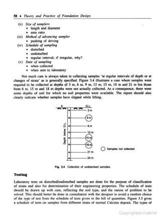 58 • Theory turd Practice of FoundDticn Design
(ii) Size of sampler>
• le~gth and diameter
• area ratio
(iii) Method of advancing sampler
• pushing or driving
(iv) Schedule of sampling
• disturbed
• undisturbed
• regular interval; if irregular, why?

(v) Dot< of sampling
• when collected
• when sent to laboratory

Not much care is always taken in collecting samples 'at regular intervals of depth or at
changes of strata' as is generally specified. Figure 3.4 iUustrates a case where samples were
required to he collected at depths of 3 m, 6 m. 9 m, 12 m, 15 m, 18 m and 21 m but those
from 6 m, 15 m and 18 m depths were not actual.ly collected. As a consequence. there were
some depths of soil for which no soil properties were available. The report should also
clearly indicate whether samples have slipped while lifting.
0

G.l.
3m

6m
.J

.;

9m

~

.!l

t

~
J
oj.----21 m

0

San-c>les not oolleded

lo f - - - - 2 • m

Fig. 3.4 Colledloo ol undisturbed samples.

Testing
Laboratory testS on disturt>edllndisturbed samples are done for the purpose of classification
of strata and also for detennination of their engineering properties. The schedule or tests
s hould he drawn up with care, reflecting the soil type, and the narure of problem to he
solved. This should beuer be done in consultatjon with the de...-igner to avoid a random choice
of the l)'pe of test from the schedule of tests given in the bill of quantities. figure 3.S gives
a schedule of tests on samples from different strata of normal CaJcutta deposit. 11le types of

Copyrighled material

 