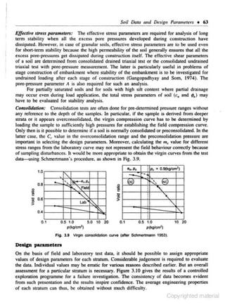 Soil Data and

D~sig,

Parameurs

t

63

Efftctiv~ str~ss JHlramd~rs: The effective stress parameters are required for analysis of long
term s tability when all the excess pore pressures developed during const·ruction ha ve
dissipated. However. in ca~ of granular soils. effective stress parameters are to be used even
for short-term stability because me high permeability of lhe soil generally ensures that all the
excess pore-pressures get dissipated during construction itself. The effective shear parameters
of a soil arc determined from consolidated drained triaxial test or the consolidated undrained
rriaxial test with pore-pressure measurement. TI1e latte- is particularly useful in problems of
r
stage constnJction of embankment where stability of me embankment is to be investigated for
undrained loading afte r each stage of construct.i on (Gangopadhyay and Som. 1974). The
pore-pressure parameter A is aloo required for such an analysis.
For purtiaiJy saturated soils and for soils with high silt content where partial drainage
may occur even during load applicaajon, the total suess parameters of soil (c. and ; .,) may
have to be evaluated for stability nnnlysis.

Consolidation: Consolidation tests are often done for pre..detennined press-ure ranges without
any referenc-e to the depth of the samples. In panicular. if the Si'mple is derived from deeper
strata or it appears overconsolidated. the virgin compression curve has to be determined by
loading the sample to sufficiently high pressures for es~blishing the field compression curve.
Only men is it possible to determine if n soil is normally consolidated or preconsolidated. In the
latter case. the Ct' value in the overconsolidation range and the preconsolidation press ure are
important in selecting the design parameters. Moreover. calculating the m., value for different
srrcss ranges from the laboratory curve may not represent the field behaviour correctly because
of sampling disturbances. h would be more appropriate to obtain the virgin curves from the test
data-using Schmcrtm:mn's procedure. as shown in Fig. 3.9.
1.0

0.8

8
e

"
~

·~Po

-"
''

-~

,p,

~

r-...."fiet

0.6

'"'
Lab

0.4
0.1

: p, • 0.9(kglcm')

0.5 1.0
p~cmz)

~
~

5.0 10 20

. ~' J!2.
:
•
•
•
.
•

"'

•
•
•
0. 1

0.5 t .O

' ""

tO 20

p(l<ol<m')

Fig. 3.9 VIrgin c:onsolidalion curYe (after Sc:hmertmaM 1953).

DeaiCD puametezs
On the bas is of field nnd laboratory test data, it should be possible to assign appropriate
values of design parameters for each stratum. Considerable judgement is required to evaluate
the data. Individual values may be erratic for various reasons described earlier. But an over.tll
assessment for a particular stratum is necessary. Figure 3.10 gives the resultS of a controlled
exploration programme for a foilurc investigation. The consistency of data bec.omes evident
from such presentation and the results inspire confidence. The average engineering properties
of each stratum can thus. be obtained without much difficulty.

Copyrighted material

 