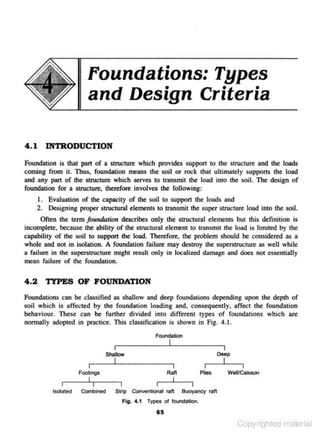 Foundations: Types
and Design Criteria
4.1

INTRODUCTION

Foundation is that part of a structure which provides s uppon to the structure and the loads
coming from it. Thus, foundation means the soil or rock that ultimately suppons the load
and any pan of the structure which serves to transmit the load into the soil. The design of
foundation for a structure, therefore involves the following:

1. Evaluation of lhe capacity of lhe soil to s uppon the loads and
2. Designing proper structural elements to transmit the super structure load into the soil.
Often the term foundntion describes only the structurnl elements but this definition is
incomplete. because the ability of the structural element to transmit the load is limited by the
capability of the soil to suppon the load. Therefore. the problem should be considered .. a
,
whole and not in isolation. A foundation failure may destroy the superstructure as well while
a failure in the superstnJcture might resuJt only in localized damage and does not essentially
mean failure of the foundation.

4 .2

TYPES OF FOUNDATION

Foundations can be classified as shallow and deep foundations depending upon the depth of
soil which is affected by the foundation loading and. consequently. affect the foundation
behaviour. These can be further divided into different types of foundations which are
nonnally 3dOpted in pmctice. This classification is shown in Fig. 4.1.
Foundation

Deep

ShallOw

Ran

Footings
Isolated

Combined

I
PileS

Strip Conventional raft

I

I
Wei/Caisson

Buoyancy raft

Fig. 4.1 Types of foundation.

85

Copyrighted material

 