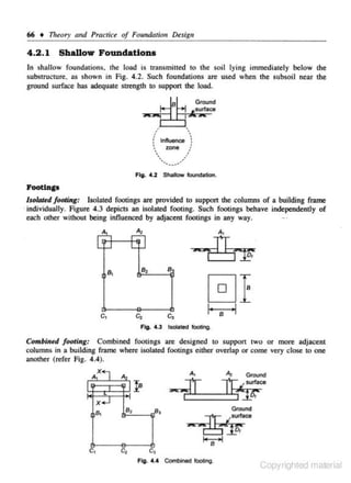 66 • Theory atrd PracliG'e of Foundation Design

4 .2 . 1 Sballow Foundations
In shallow fo undations. the load is transmitted to the soil lying immediately below the
substructure. as shown in Fig. 4.2. Such foundations are used when the subsoil near the
ground surface has adequate strength to support the load.
Ground

surface

.

.

•
•
:' lnftuenoe ':
~
zone /
• .
/
•
••

.....-·

'•

Fig . ... 2 Shalow loundatlon.

J.l'oot!D.ga

lso/aJ$d footing:

Isolated footings are provided to support the columns of a building frame
· individually. Figure 4.3 depicts an isolated footing. Such fOOtings behave independently of
each other without being influenced by adjacent footings in any way .

...

...

-rni'F
B

c,

c,

c,

0E
I·

B

·I

Fig. 4.3 lsola1ed ftxltlng.

Combined footing: Combined footings arc designed to support two or more adjacent
columns in a building frame where isolated footings either overlap or come very close to one
another (refer Fig. 4.4).

E""'1_6;"
Az

Ground

surface

x..J
B,

c,

B,

8

1!1-''----fil' '

c,
Fig. •·• Combined toocing.

Copyrighted material

 