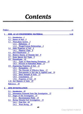 Contents
Prtau
I

SOIL AS AN ENGINEERING MATERIAL
1

I I

Introduction

I 2

N amrc of Soil

1.3

Th~ phase

1.3. 1
1.3.2

2

System J

Defiojcjons 4
Weight/Volume Relationships

1.4

S
1.6

Soil C lass jfication

4

Index Propenies of Soil 4
1.4.1 Plasticity Chan 6

1

7

Relative Density of Granular Soil 8
I. 7 Some Special Soil Types 9
1.8 Groundwater /0
1.8.1 Types of Water-bearing Formations 10
I 82
Ojy jsjon of Subsurface Water I I
1.9 Engineering Properties of Soil /2
1.9.1 Permeability /2
1.9.2 The Principle of Effective Stress JJ
1.9.3 Pore-pressure in Soil due to Applied Lood
1.9.4 Shear Strength of Soils /7
1.9.5 COM(')Iidation 21
1.9.6 Properties of Soil 26
1.10 Soil Deposits of India 29
Rel~renceJ 30
2

I-3I

SITE INVESTIGATION

/6

32-53

12

2.1

Jotmductjon

2.2
2.3

Information Extracted from Site Investigation 32
Stages of Site Investigation 3.1
2.3.1 Reconnaissance Study 33
Boring (Detailed Soil Investigation) 34

2.4

J4

2 4 1

Trial Pirs

2.4.2

Wash Boring

J4
Ytl

Copyrighted material

 