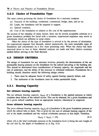 70 • Theory and Practice of FoundaJiorr De.sign

4 .2.3 Choice of Foundation Type
The main criteria governing the choice of foundation for a struc.ture comprise
(a)
(b)
(c)
(d)

Function of the building-residential, commercial, bridge. dam. and so on.
Loads, the foundation will be rc<juired to support.
Subsoil condition.
Cost of the foundation in relation to the cost of the superstructure.

On account or the interplay of many factors. there can be several acceptable solutions to a
given foundation problem but faced with a situation, experienced engineers may arrive at
conclusions which are different to some extent
Oftc.n tile choice of the type of foundation is arrived at by the process of elimination.
An experienced engineer first discards, almost instinctively, the most unsuitable types of
foundation and conc.entrates on a few most promising ones. When the choice has been
narrowed down to two or three, detailed analyses are made and their relative economy
studied before arriving at the final decision.

4.3 DESIGN CRITERIA
The design of foundation for any StiICture involves. primariJy the determination of the net
permissible bearing pressure on the foundation for the subsoil prevailing at the building site.
Th_ should be detennined from considerations of bearing capacity, the magnitude and the
is
rote of settlement, and the ability of the structure to withsrand settlement. Foundations for a

building should, therefore satisfy the following design criteria:
I. There must be adequate factor of safety against bearing capacity failure, and
2. The settlement of the foundation must be within permissible limits.

4 .3 . 1 Bearing Capacity
Net ultl.mate bearlJIC capacity
The net 1dlimare bearing capacity, (qutJ,. of a foundation is the applied pressure at which
complete shear failure of the subsoil occurs. This can be obtained. for a given foundation and
for a given subsoil condition. from an appropriate analysis-theoretical or empirical.

a...,.. ulttmate bearlJIC capaclty
The gross ultimate ~aring capacity, (q.IJ1 of a found.Oiion is the gross foundation pressure at
which the subsoil fails in shear. This is given by the sum of ultimate bearing capacity of the
soil at the depth considered and the vertical overburden pressure at that depth. Therefore,

(q,,,>, = (q.,,l. + rD1

(4.1)

where yD1 is the total overburden pressure at the foundation level (ybeing the unit weight of
the soil ond D , the depth of foundation) as in Fig. 4. 14.
1

Copyrighted material

 