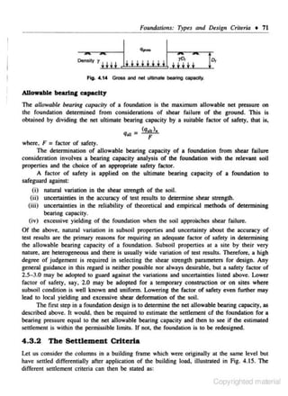 Foundalio11s: Types curd Design Criteria • 71

FJg. • .14 Gross and net ultimate bearing capacity.

Allowable

bearl.aC capeclty

The allowable bearing capacity of a foundation is the muimum allowable net pressure on
the foundation deccrmined from considerations or shear failure of the ground. This is
obtained by dividing the net ultimate bearing capacity by a suitable factor of safety. that is,

qau- (q,ul,
F
where. F = factor of safety.
The determination of allowable bearing capacity of a foundation from shear failure
consideration involves a bearing capacity analysis of the foundation with the relevant soil
propenies and the choice of an appropriate safety factor.
A factor of safery is applied on the ultimate bearing capacity of a foundation to
safeguard against:
(i) natural variation in the shear strength of the soil.
(ii) uncertainties in the accuracy of test results to detennine shear strength.
(iii) uncenainties in the reliability of theoretical and empirical methods of determining
bearing capacity.
(iv) excessive yielding of the foundation when the soil apprOOches shear failure.

Of the above. narural variation in subsoil propenies and uncenainty about the accuracy of
test results are the primary reasons for requiring an adequate factor of safety in determining
the allowable bearing capacity of a foundation. Subsoil propenies

a1

a site by their very

nature, are heterogeneous and there is usually wide variation of rest resultS. Therefore. a high
degree of judgement is required in selecting the shear strength parameters for design. Any
general guidance in thjs regard is neither possible nor always desirable. but a safety faclOr of
2.5- 3.0 may be adopted to guard against the variations and uncertainties listed above. Lower
factor of safety, say, 2.0 may be adopted for a temporary construction or on sites where
subsoil condition is well known and uniform. Lowering the factor of safery even funhet may
lead to locaJ yielding and excessive shear deformation of the soil.
The first step in a foundation design is to determine the net allowable bearing capacity, as
described above. It would, then be required to estimate the selllement of the foundation for a
bearing pressure equal to the net allowable bearing capacity and then to see if the estimated
seulemcnr is within the permissible Umirs. lf not, lhe foundation is to be redesigned.

4 .3 .2

The Settlement Criteria

Let us consider the columns in a building frame which were originally at the same level but
have settled differentially after application of the building load, illustrated in Fig. 4.15. The
different settlement criteria c:Jn then be stated as:

Copyrighted material

 