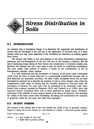 Di~tribution

Stress
Soils

in

5 . 1 INTRODUCTION
An essential step in foundation design is to determine the magnitude and distribution of
stresses that are develOped in the soil due to the application of structural load. It is these
stresses which not only cause settlement of the foundation but determine its stability against
shear failure.
The stresses and strains in soil mass depend on the stress-defonnation characteristics.
anisotropy and non·homogeneity of the soil. and also on the boundary conditions. But the
task of analyzing stresses tWng all these fac10rs into consideration is extremely complex and,
therefore, the attempts that have been made to date are based on simplifying assumptions.
The most widely used method of analysis is based on the consideration of soil as
homogeneous. isotropic. elastic medium.
It is well understood that the assumption of linearity of the stresHtrain relationship
which fonns the basis of elastic behaviour i- a questionable s implific-ation because soils in
s
their behaviour are ~ntially non·linear. No other widely acceptable theory )las yet been
developed for pnoc. ical use to describe the response of soils to stress changes. Also within the
t
comparatively sman range of stresses that are normally im.p<>sed by structural loads, the
assumption of linearity. for most soils, may be considered to be reasonably valid. Also.
lintlted field evidence reported by Plantema (1953) and Turnbull et al. (1961) show that
measured stresses correspond fairly well to those predicted by elastic theory. Therefore,
refinement of the methods of stress analysis based on the theory of elasticity-still assuming
the validity of lhe linear stress-strain relationship, but taking into consideration the variations
of properties within the soil mass-has often been attempted.

5 .2 IN-SITU STRESS
The stresses in the subsoil due to the over burden are called
Figure S.l shows the in-situ sU'esses in a soil element at a depth
Tota.J vertical stress,
where.

<T
.,

= yz

in ~ situ

z.

or geostatic stresses.
below the ground surface,.
(5. 1)

r = unit weight of soil, and
z = depth below ~ound surface.
71

Copyrighted material

 