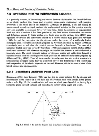 78 + 111eory and Pra.clice of Foundation De.sign

5.3 STRESSES DUE TO FOUNDATION LOADING
It is generally assumed. in determining the st:rtSSes bene-ath a foundation. that the soil behaves
as an elastic medium (i.e. linear and reversible stress-strain relationship) with identical
properties al all points and in all directions. Allhougb. in practice. a soil can hardly be
approximated to suc.h an ideal medium. the mathematical soJution to this problem was the
only one available to engineers for a very long time. Since the principle of superposition
holds for such a medium. it has been possible to use these results to detennine the stresses
and deflections caused by loads applied over finite areas on lhe surface. Love (1923) gave
equations for stresses and deOec tio~s caused by a loaded circular rigid plate and Newmark
(1942) derived the expression for the s tresses under the comer of a unifonnJy loaded
rectangular area. The tables and charts prepared by Newmark and laler by Fadum ( 1948) are
extensively used to calculate the vertical stresses beneath a fou ndation. The case of a
uniformly loaded strip was solved by Carothers (1920) and 1urgenson (1934). Bishop (19S2)
used stress functions and relaxation technique to calculate the stresses in and underneath a
triangular dam. The most comp)ete pattern of stresses, strains and deflections beneath a
uniform circular load on a homogeneous half space can be obiJlined from tables prepared by
Ahlvin and Ulery ( 1962). From all lhese results, il can be seen lhal the vertical s1resses in a
homogeneous, isotropic elastic body is a function only of lhe dimensions of the loaded area
·and independent of the elastic properties of the soil. However, this is not true in case of the
lateraJ stresses and displacements.

5 .3.1

BouaslDeaq Analysis: PolDt Load

Boussinesq (1985) (sec Terz.agbi 1943) was lhe first 10 obtain solution for the slresses and
deformations in the interior of a soil mass due to a vertical point load applied at the ground
surface, refer Fig. 5.2. He considered the soil mass as a half spoce bounded on lhe top by a
horizontal plane (ground surface) and extending to infinity along ~.pth and width.

.

••

/ y

••

R

y

z
Fig. 5.2 Stress In the soil due

to poin1 IO&d a1 surlaee (rectangular c:ocrdinatos).

Copyrighted material

 