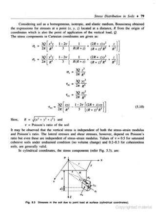 Stu.ss Distribution in Soils • 19
Considering soil as a homogeneous, isotropic, and elastic medium, Boossinesq obtained
the expressions for stresses at a poinl (x, y, .t) located at a distance, R from the origin of
coordinates which is also the point of application of the vertical load. Q.
The stress componcnls in Cartesian coordinales are given as:
2

u,

=3Q [y'z
2lr R' -

l-2v{
3

I

~1 =
'

Here,

3Q
2~r

z }]

(2 R +z)x
(R + z)' R3 + R3

- R(R+t) + (R +l)'R' + R'

a~ =

'fx~

+

z}]

(2R+ zll

3Q [ x'z
l-2v{
I
<>x = 2~r R' 3 - R(R + l)

3Q z'
-21< R'

3Q xz1
= -2Jr R'

[.xyz _ 1- 2v {<2R + z).xy}]
3

R'

(5. 10)

(R+ z)'R'

1
R = J<x' + y' + z ) and
v = Poisson's ratio of the soil

h may be observed !hal the vertical slreSs is independent of bolh the stress-strain mndulus
and Poisson's ratio. The lateral stresses and shear stresses. however. depend on Poisson's
ratio but even these are independent of stress-strain mcxlulus. Values of v = 0.5 for saturated
cohesive soils under undrained condition (no volume change) and 0.2-0.3 for cohesionless
soils. are genera11y valid.
In cylindrical coordinateS, !he stress components (refer Fig. 5.3), are:

y

z

"•

Fig. 5.3 Stresses in the aoil due to poin.t load at surface (cylindrical coordinates).

Copyrighted material

 