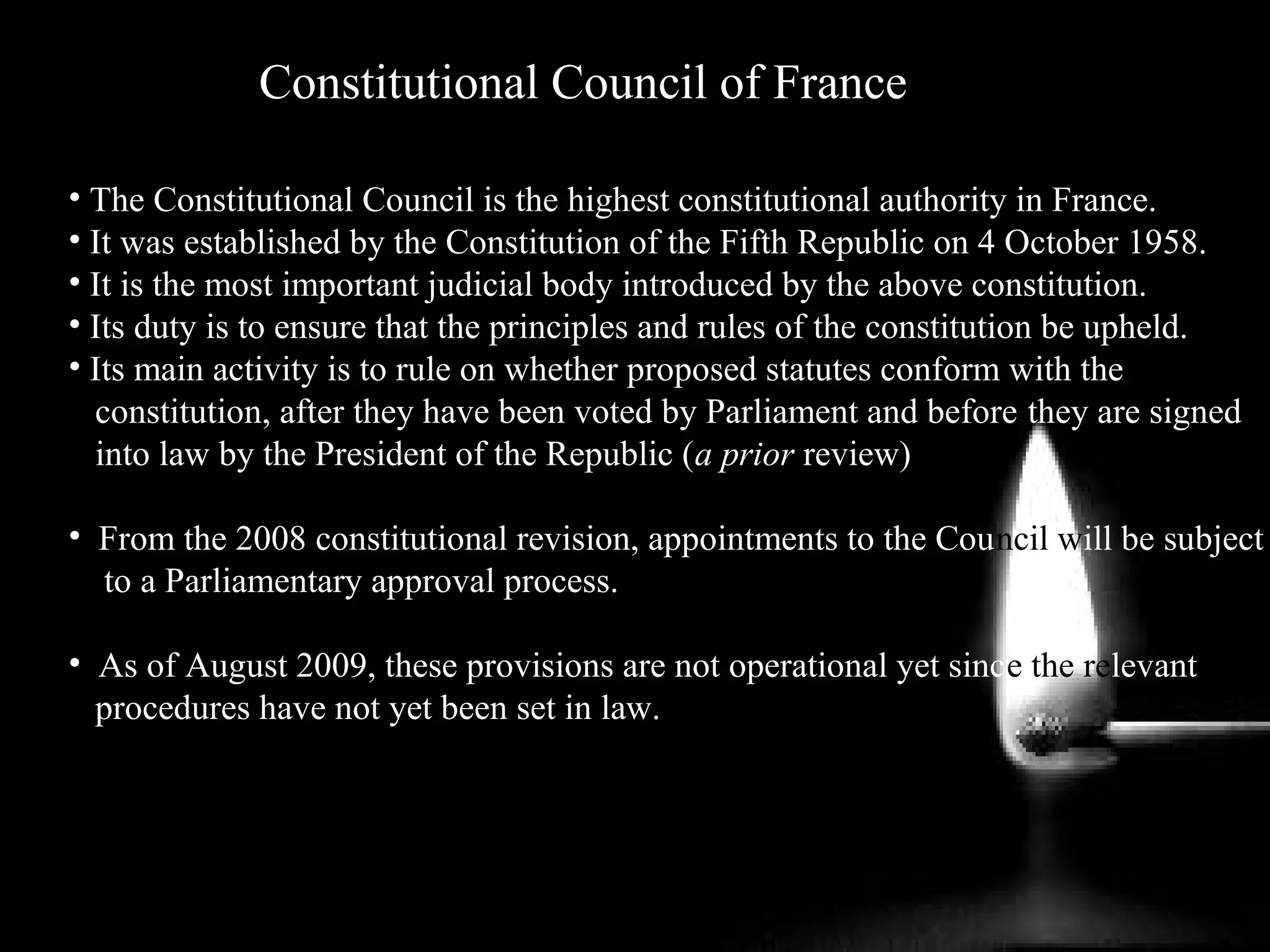 Constitutional Council of France
• The Constitutional Council is the highest constitutional authority in France.
• It was established by the Constitution of the Fifth Republic on 4 October 1958.
• It is the most important judicial body introduced by the above constitution.
• Its duty is to ensure that the principles and rules of the constitution be upheld.
• Its main activity is to rule on whether proposed statutes conform with the
constitution, after they have been voted by Parliament and before they are signed
into law by the President of the Republic (a prior review)
• From the 2008 constitutional revision, appointments to the Council will be subject
to a Parliamentary approval process.
• As of August 2009, these provisions are not operational yet since the relevant
procedures have not yet been set in law.
 