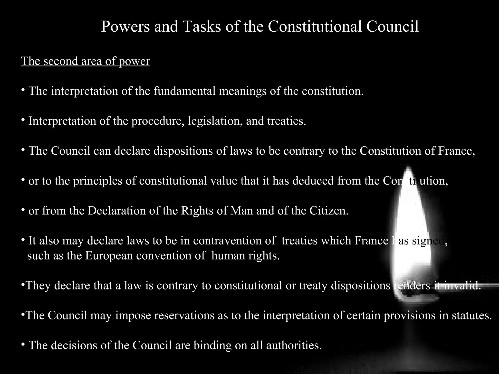 Powers and Tasks of the Constitutional Council
The second area of power
• The interpretation of the fundamental meanings of the constitution.
• Interpretation of the procedure, legislation, and treaties.
• The Council can declare dispositions of laws to be contrary to the Constitution of France,
• or to the principles of constitutional value that it has deduced from the Constitution,
• or from the Declaration of the Rights of Man and of the Citizen.
• It also may declare laws to be in contravention of treaties which France has signed,
such as the European convention of human rights.
•They declare that a law is contrary to constitutional or treaty dispositions renders it invalid.
•The Council may impose reservations as to the interpretation of certain provisions in statutes.
• The decisions of the Council are binding on all authorities.
 