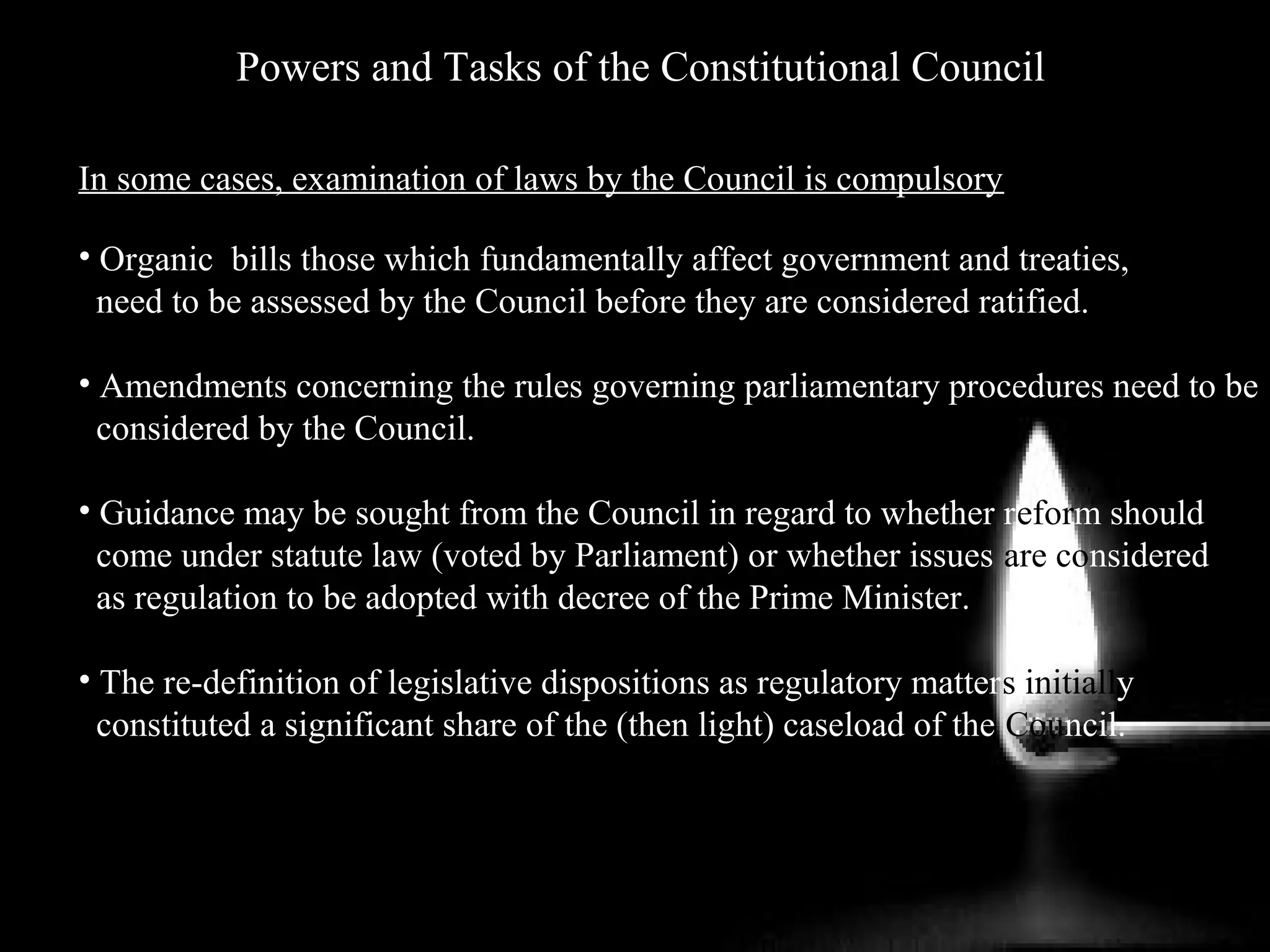 Powers and Tasks of the Constitutional Council
In some cases, examination of laws by the Council is compulsory
• Organic bills those which fundamentally affect government and treaties,
need to be assessed by the Council before they are considered ratified.
• Amendments concerning the rules governing parliamentary procedures need to be
considered by the Council.
• Guidance may be sought from the Council in regard to whether reform should
come under statute law (voted by Parliament) or whether issues are considered
as regulation to be adopted with decree of the Prime Minister.
• The re-definition of legislative dispositions as regulatory matters initially
constituted a significant share of the (then light) caseload of the Council.
 