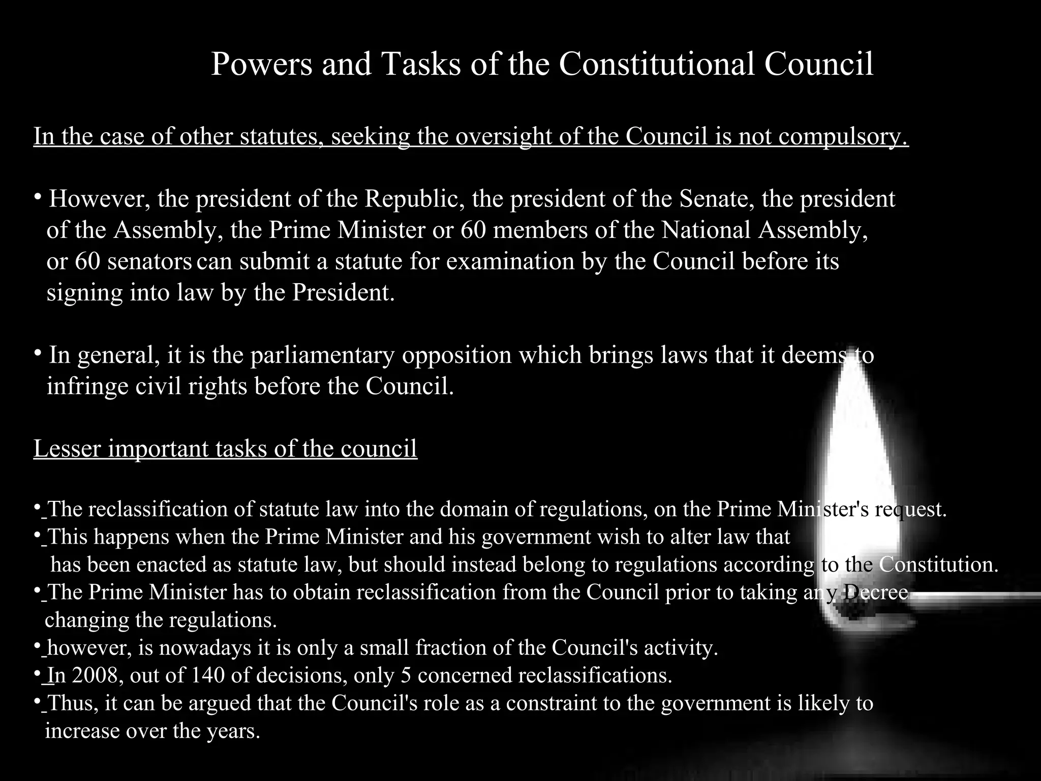 Powers and Tasks of the Constitutional Council
In the case of other statutes, seeking the oversight of the Council is not compulsory.
• However, the president of the Republic, the president of the Senate, the president
of the Assembly, the Prime Minister or 60 members of the National Assembly,
or 60 senatorscan submit a statute for examination by the Council before its
signing into law by the President.
• In general, it is the parliamentary opposition which brings laws that it deems to
infringe civil rights before the Council.
Lesser important tasks of the council
• The reclassification of statute law into the domain of regulations, on the Prime Minister's request.
• This happens when the Prime Minister and his government wish to alter law that
has been enacted as statute law, but should instead belong to regulations according to the Constitution.
• The Prime Minister has to obtain reclassification from the Council prior to taking any Decree
changing the regulations.
• however, is nowadays it is only a small fraction of the Council's activity.
• In 2008, out of 140 of decisions, only 5 concerned reclassifications.
• Thus, it can be argued that the Council's role as a constraint to the government is likely to
increase over the years.
 