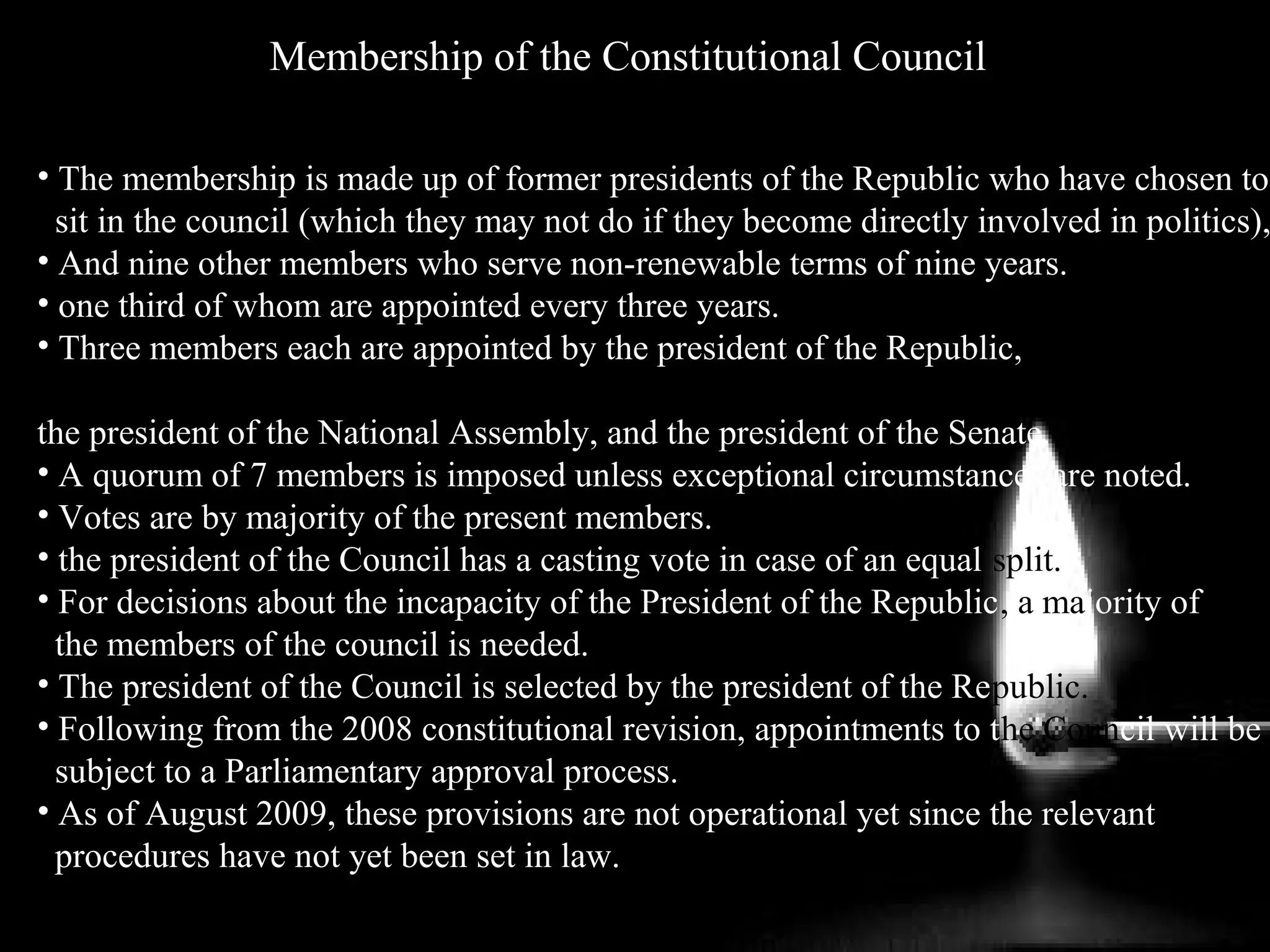 Membership of the Constitutional Council
• The membership is made up of former presidents of the Republic who have chosen to
sit in the council (which they may not do if they become directly involved in politics),
• And nine other members who serve non-renewable terms of nine years.
• one third of whom are appointed every three years.
• Three members each are appointed by the president of the Republic,
the president of the National Assembly, and the president of the Senate.
• A quorum of 7 members is imposed unless exceptional circumstances are noted.
• Votes are by majority of the present members.
• the president of the Council has a casting vote in case of an equal split.
• For decisions about the incapacity of the President of the Republic, a majority of
the members of the council is needed.
• The president of the Council is selected by the president of the Republic.
• Following from the 2008 constitutional revision, appointments to the Council will be
subject to a Parliamentary approval process.
• As of August 2009, these provisions are not operational yet since the relevant
procedures have not yet been set in law..
 