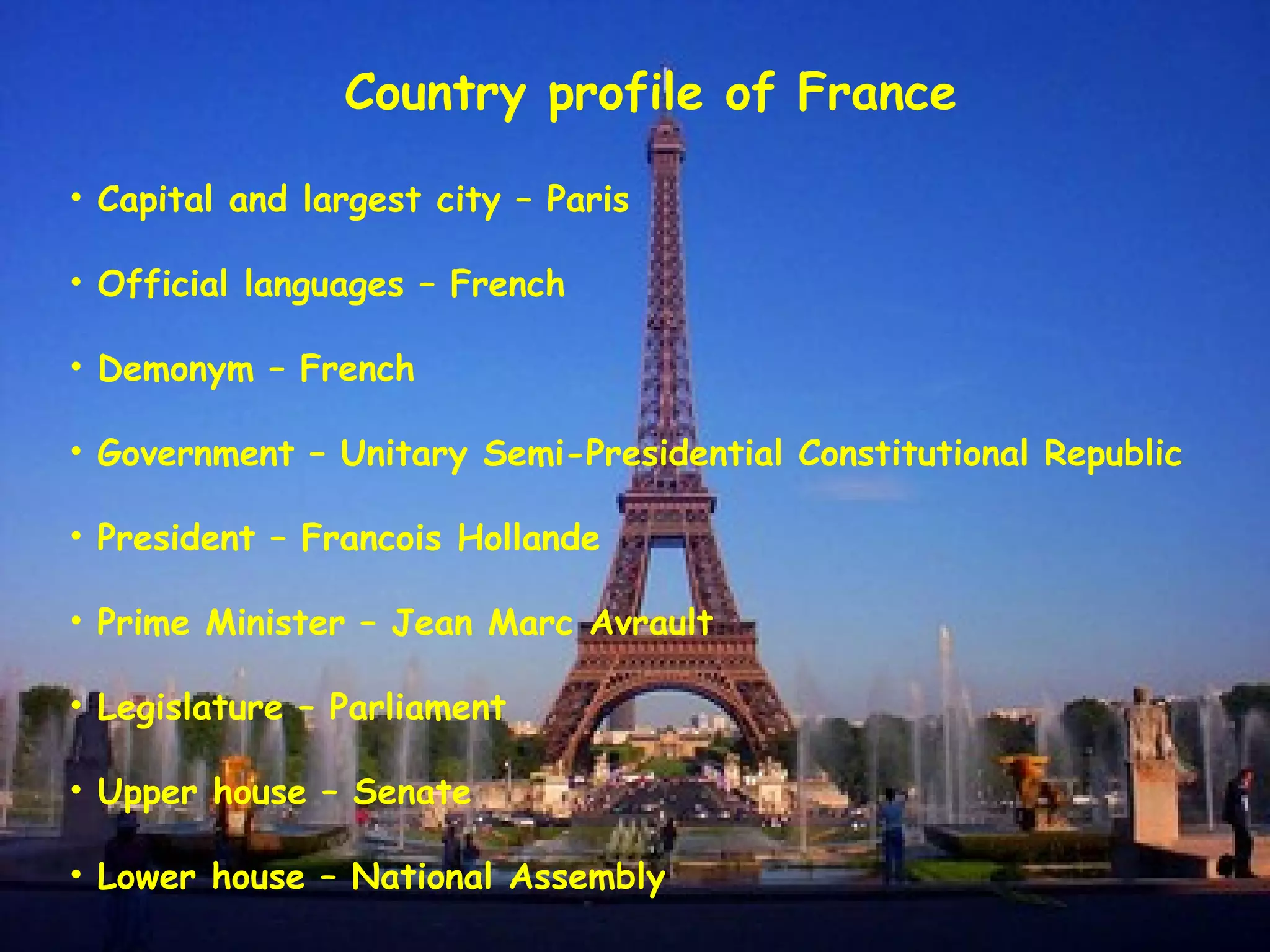 Country profile of France
• Capital and largest city – Paris
• Official languages – French
• Demonym – French
• Government – Unitary Semi-Presidential Constitutional Republic
• President – Francois Hollande
• Prime Minister – Jean Marc Avrault
• Legislature – Parliament
• Upper house – Senate
• Lower house – National Assembly
 