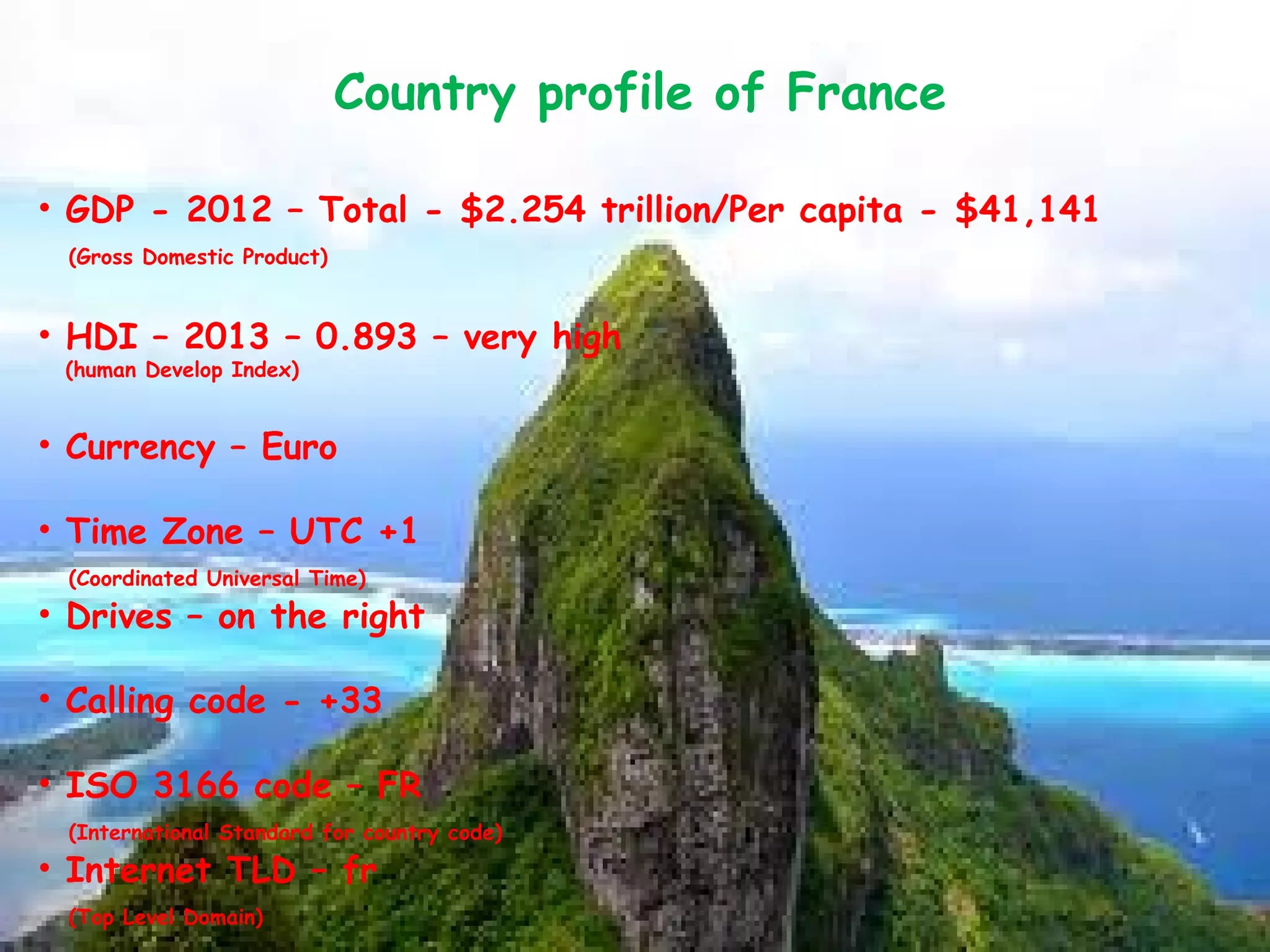 Country profile of France
• GDP - 2012 – Total - $2.254 trillion/Per capita - $41,141
(Gross Domestic Product)
• HDI – 2013 – 0.893 – very high
(human Develop Index)
• Currency – Euro
• Time Zone – UTC +1
(Coordinated Universal Time)
• Drives – on the right
• Calling code - +33
• ISO 3166 code – FR
(International Standard for country code)
• Internet TLD – fr
(Top Level Domain)
 