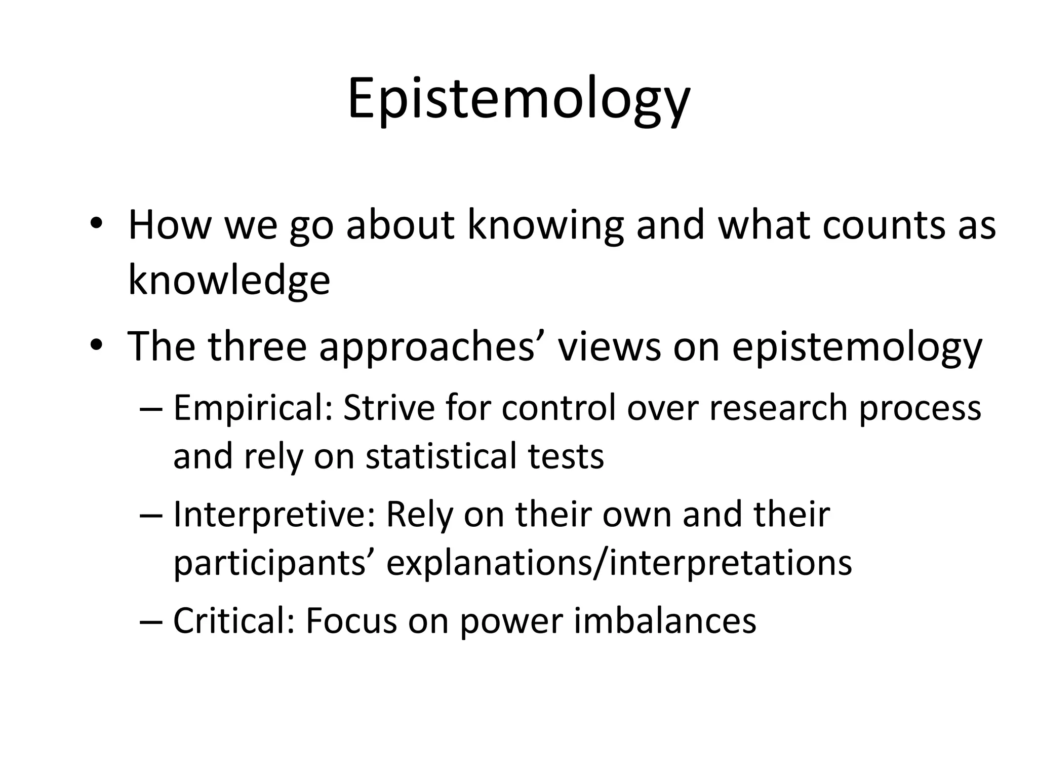 EpistemologyHow we go about knowing and what counts as knowledgeThe three approaches’ views on epistemologyEmpirical: Strive for control over research process and rely on statistical testsInterpretive: Rely on their own and their participants’ explanations/interpretationsCritical: Focus on power imbalances